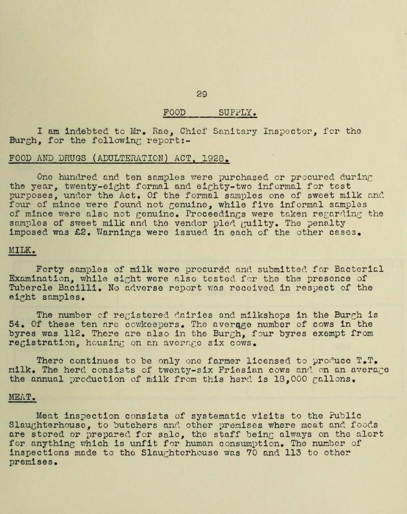 29 POOD SUPPLY. I am indebted tc Mr* Rae, Chief Sanitary Inspector, for the Burgh, for the following report:- FOOD AND DRUGS (ADULTERATION) ACT. 1928* One hundred and ten samples v:ere purchased or procured during the year, twenty-eight formal and eighty-two informal for test purposes, under the Act. Of the formal samples one of sweet milk and four of mince were found not genuine, while five informal samples cf mince were also not genuine. Proceedings were taken regarding the samples of sweet milk and the vendor pled guilty. The penalty imposed was £2. Warnings were issued in each of the other cases* MILK. Forty samples of milk were procured and submitted for Bacterial Examination, while eight were also tested for the the presence of Tubercle Bacilli. No adverse report was received in respect of the eight samples. The number cf registered dairies and milkshops in the Burgh is 54. Of these ten are cowkeepers. The average number of cows in the byres was 112. There are also in the Burgh, four byres exempt from registration, housing on an average six cows. There continues to be only one farmer licensed to produce T.T. milk. The herd consists cf twenty-six Friesian cows and on an average the annual production of milk from this herd is 13,000 gallons. MEAT. Meat inspection consists of systematic visits to the Public Slaughterhouse, to butchers and other premises where meat and foods are stored or prepared for sale, the staff being always on the alert for anything which is unfit for human consumption. The number of inspections made to the Slaughterhouse was 70 and 113 to other premises.