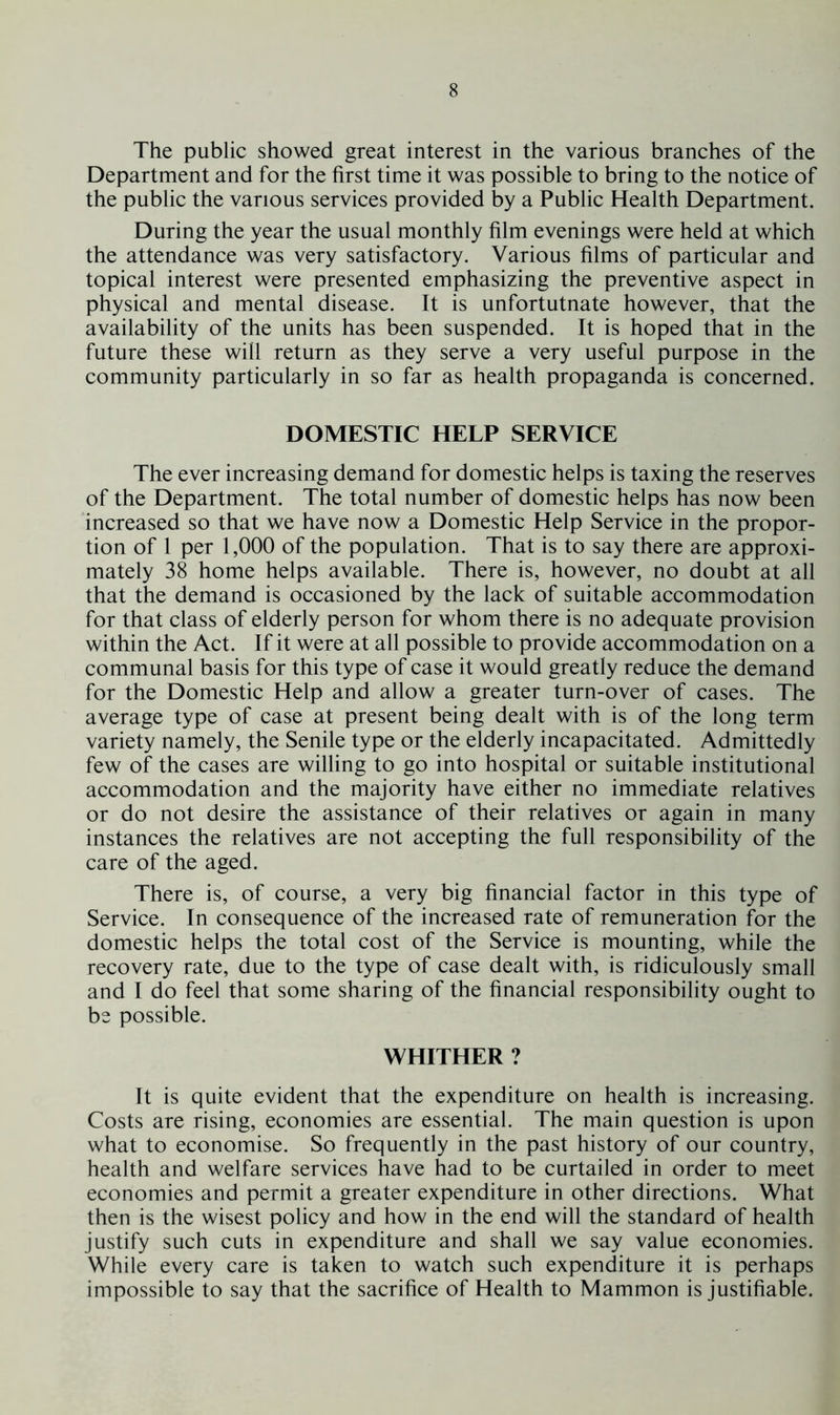 The public showed great interest in the various branches of the Department and for the first time it was possible to bring to the notice of the public the various services provided by a Public Health Department. During the year the usual monthly film evenings were held at which the attendance was very satisfactory. Various films of particular and topical interest were presented emphasizing the preventive aspect in physical and mental disease. It is unfortutnate however, that the availability of the units has been suspended. It is hoped that in the future these will return as they serve a very useful purpose in the community particularly in so far as health propaganda is concerned. DOMESTIC HELP SERVICE The ever increasing demand for domestic helps is taxing the reserves of the Department. The total number of domestic helps has now been increased so that we have now a Domestic Help Service in the propor- tion of 1 per 1,000 of the population. That is to say there are approxi- mately 38 home helps available. There is, however, no doubt at all that the demand is occasioned by the lack of suitable accommodation for that class of elderly person for whom there is no adequate provision within the Act. If it were at all possible to provide accommodation on a communal basis for this type of case it would greatly reduce the demand for the Domestic Help and allow a greater turn-over of cases. The average type of case at present being dealt with is of the long term variety namely, the Senile type or the elderly incapacitated. Admittedly few of the cases are willing to go into hospital or suitable institutional accommodation and the majority have either no immediate relatives or do not desire the assistance of their relatives or again in many instances the relatives are not accepting the full responsibility of the care of the aged. There is, of course, a very big financial factor in this type of Service. In consequence of the increased rate of remuneration for the domestic helps the total cost of the Service is mounting, while the recovery rate, due to the type of case dealt with, is ridiculously small and I do feel that some sharing of the financial responsibility ought to be possible. WHITHER ? It is quite evident that the expenditure on health is increasing. Costs are rising, economies are essential. The main question is upon what to economise. So frequently in the past history of our country, health and welfare services have had to be curtailed in order to meet economies and permit a greater expenditure in other directions. What then is the wisest policy and how in the end will the standard of health justify such cuts in expenditure and shall we say value economies. While every care is taken to watch such expenditure it is perhaps impossible to say that the sacrifice of Health to Mammon is justifiable.