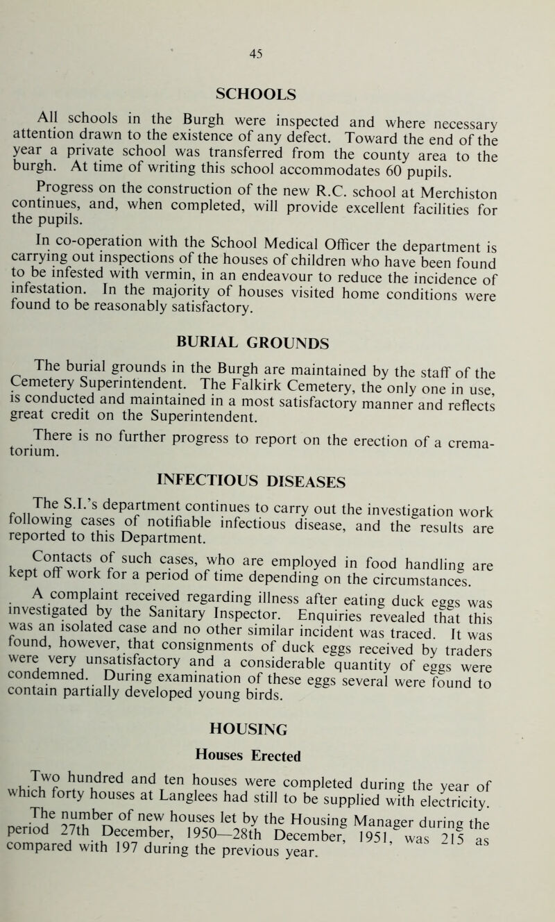 SCHOOLS All schools in the Burgh were inspected and where necessary attention drawn to the existence of any defect. Toward the end of the year a private school was transferred from the county area to the burgh. At time of writing this school accommodates 60 pupils. Progress on the construction of the new R.C. school at Merchiston continues, and, when completed, will provide excellent facilities for the pupils. In co-operation with the School Medical Officer the department is carrying out inspections of the houses of children who have been found to be infested with vermin, in an endeavour to reduce the incidence of infestation. In the majority of houses visited home conditions were found to be reasonably satisfactory. BURIAL GROUNDS The burial grounds in the Burgh are maintained by the staff of the Cemetery Superintendent. The Falkirk Cemetery, the only one in use is conducted and maintained in a most satisfactory manner and reflects great credit on the Superintendent. There is no further progress to report on the erection of a crema- torium. INFECTIOUS DISEASES The S.I.’s department continues to carry out the investigation work following cases of notifiable infectious disease, and the results are reported to this Department. tpnf°fftaCtSi SUCh Cas?’ ^who are emPloyed in food handling are kept off work for a period of time depending on the circumstances. A complaint received regarding illness after eating duck eggs was investigated by the Sanitary Inspector. Enquiries revealed that this was an isolated case and no other similar incident was traced. It was found, however, that consignments of duck eggs received by traders were very unsatisfactory and a considerable quantity of eggs were condemned During examination of these eggs several were found to contain partially developed young birds. HOUSING Houses Erected . T,w° hundred and ten houses were completed during the year of which forty houses at Langlees had still to be supplied with electricity. The number of new houses let by the Housing Manager during the period 27th December, 1950—28th December, 1951 was 215 compared with 197 during the previous year. as