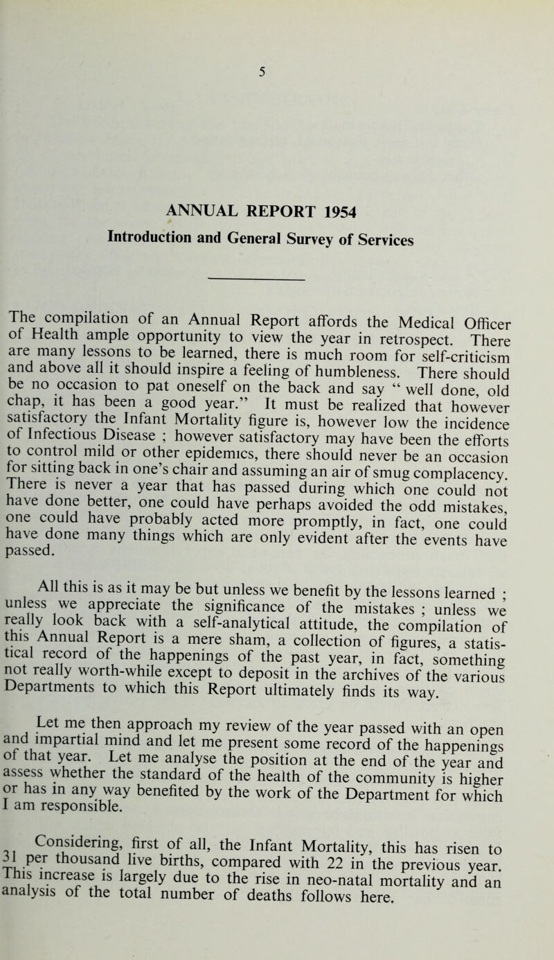 ANNUAL REPORT 1954 Introduction and General Survey of Services The compilation of an Annual Report affords the Medical Officer of Health ample opportunity to view the year in retrospect. There are many lessons to be learned, there is much room for self-criticism and above all it should inspire a feeling of humbleness. There should be no occasion to pat oneself on the back and say “ well done old chap it has been a good year.” It must be realized that however satisfactory the Infant Mortality figure is, however low the incidence of Infectious Disease ; however satisfactory may have been the efforts to control mild or other epidemics, there should never be an occasion for sitting back in one’s chair and assuming an air of smug complacency. There is never a year that has passed during which one could not have done better, one could have perhaps avoided the odd mistakes one could have probably acted more promptly, in fact, one could have done many things which are only evident after the events have passed. All this is as it may be but unless we benefit by the lessons learned • unless we appreciate the significance of the mistakes ; unless we really look back with a self-analytical attitude, the compilation of this Annual Report is a mere sham, a collection of figures, a statis- tical record of the happenings of the past year, in fact, something not really worth-while except to deposit in the archives of the various Departments to which this Report ultimately finds its way. Let me then approach my review of the year passed with an open and impartial mind and let me present some record of the happenings of that year. Let me analyse the position at the end of the year and assess whether the standard of the health of the community is higher or has m any way benefited by the work of the Department for which 1 am responsible. Considering, first of all, the Infant Mortality, this has risen to T, Per thousand live births, compared with 22 in the previous year. his increase is largely due to the rise in neo-natal mortality and an analysis of the total number of deaths follows here.