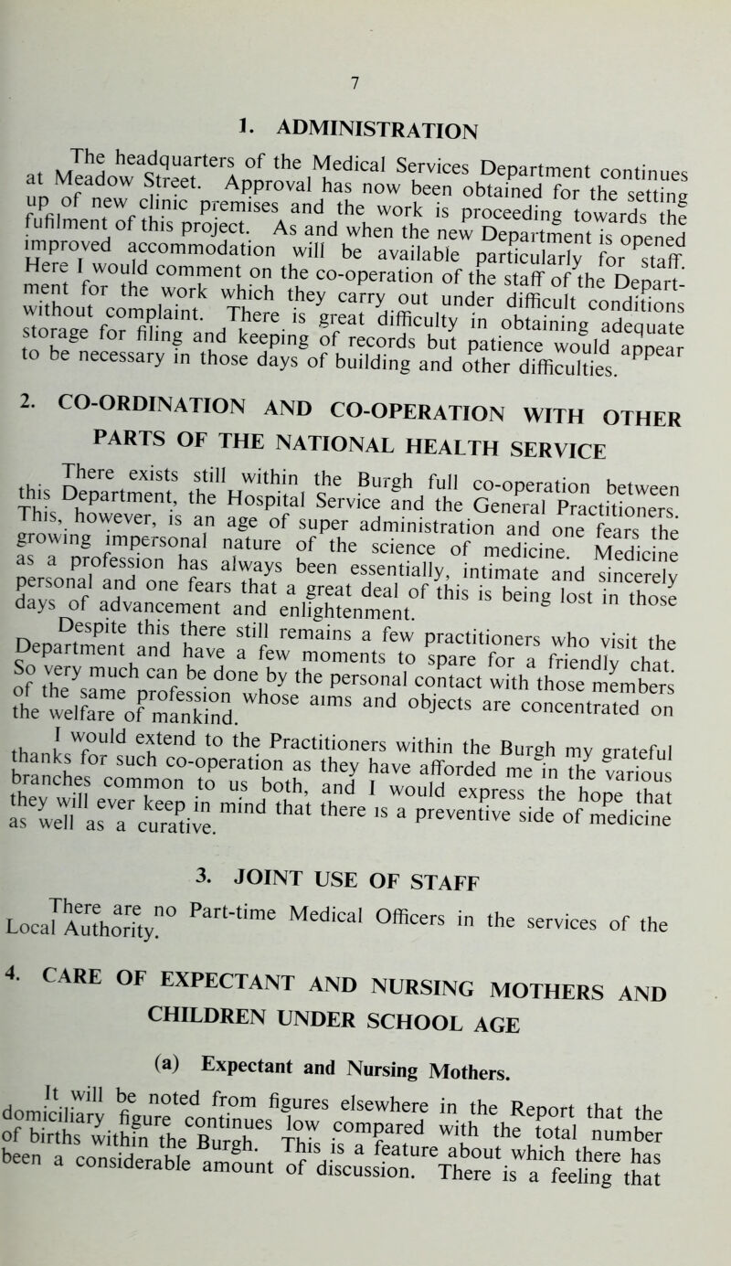 1. ADMINISTRATION . . Jh® headquarters of the Medical Services Department continues nn ^fad0W ‘^treCt' APProval has now been obtained for the setting fuPfilmenfenfllnlC premlses and the work is proceeding towards fuhiment of this project. As and when the new Department is ooened 2. CO-ORDINATION AND CO-OPERATION WITH OTHER PARTS OF THE NATIONAL HEALTH SERVICE a ££■&*£ srrfc,5“~ f »'nature 2 as a profession has always been essentially, intimate and sincerdv Harvs0n.f aHd °ne fearS that a great deal of this is being lost in tho e days of advancement and enlightenment. g tnose Despite this there still remains a few practitioners who visit thp Department and have a few moments to spare for a friendly chat of theyQmUCh Car d°ne by the Personal contact with those members 1 w«r„Fr°Srd.Wh°“ *'“ “d * c«„cen,Sbe„” thanLWfOU,d e?tend t0 ‘he Practitioners within the Burgh my grateful thanks for such co-operation as they haye afforded me in The various 3. JOINT USE OF STAFF LocaKhority0 Part'time MediCa‘ °fficerS in the s™s of the 4. CARE OF EXPECTANT AND NURSING MOTHERS AND CHILDREN UNDER SCHOOL AGE (a) Expectant and Nursing Mothers. b..n. it yjisrjs-, m&si