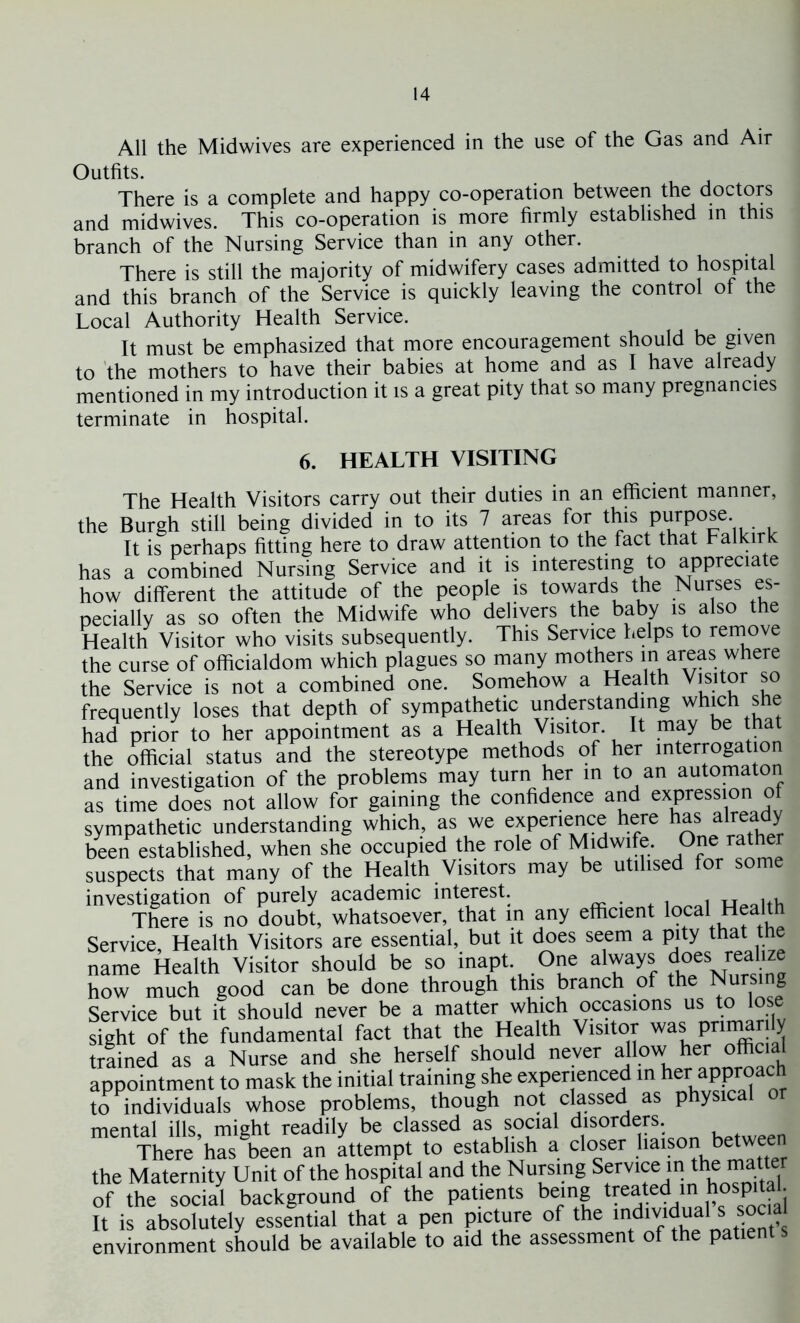 All the Midwives are experienced in the use of the Gas and Air Outfits. There is a complete and happy co-operation between the doctors and midwives. This co-operation is more firmly established in this branch of the Nursing Service than in any other. There is still the majority of midwifery cases admitted to hospital and this branch of the Service is quickly leaving the control of the Local Authority Health Service. It must be emphasized that more encouragement should be given to the mothers to have their babies at home and as I have already mentioned in my introduction it is a great pity that so many pregnancies terminate in hospital. 6. HEALTH VISITING The Health Visitors carry out their duties in an efficient manner, the Burgh still being divided in to its 7 areas for this PurP°se- . It is perhaps fitting here to draw attention to the fact that Falkirk has a combined Nursing Service and it is interesting to appreciate how different the attitude of the people is towards the Nurses es- pecially as so often the Midwife who delivers the baby is also the Health Visitor who visits subsequently. This Service helps to remove the curse of officialdom which plagues so many mothers in areas where the Service is not a combined one. Somehow a Health Visitor so frequently loses that depth of sympathetic understanding which she had prior to her appointment as a Health Visitor. It may be that the official status and the stereotype methods of her interrogation and investigation of the problems may turn her in to an automaton as time does not allow for gaining the confidence and expression of sympathetic understanding which, as we experience here hasJ already been established, when she occupied the role of Midwife. One rather suspects that many of the Health Visitors may be utilised for some investigation of purely academic interest. There is no doubt, whatsoever, that in any efficient local Health Service, Health Visitors are essential, but it does seem a pity that the name Health Visitor should be so inapt. One always does realize how much good can be done through this branch of the Nursing Service but it should never be a matter which occasions us to lose sight of the fundamental fact that the Health Visitor was pnmar ly trained as a Nurse and she herself should never allow her official appointment to mask the initial training she experienced in herapproacn to individuals whose problems, though not classed as physica mental ills, might readily be classed as social disorders There has been an attempt to establish a closer liaison between the Maternity Unit of the hospital and the Nursing of the social background of the patients being trea ed n hospital It is absolutely essential that a pen picture of the mdmdual^social environment should be available to aid the assessment of the patient s