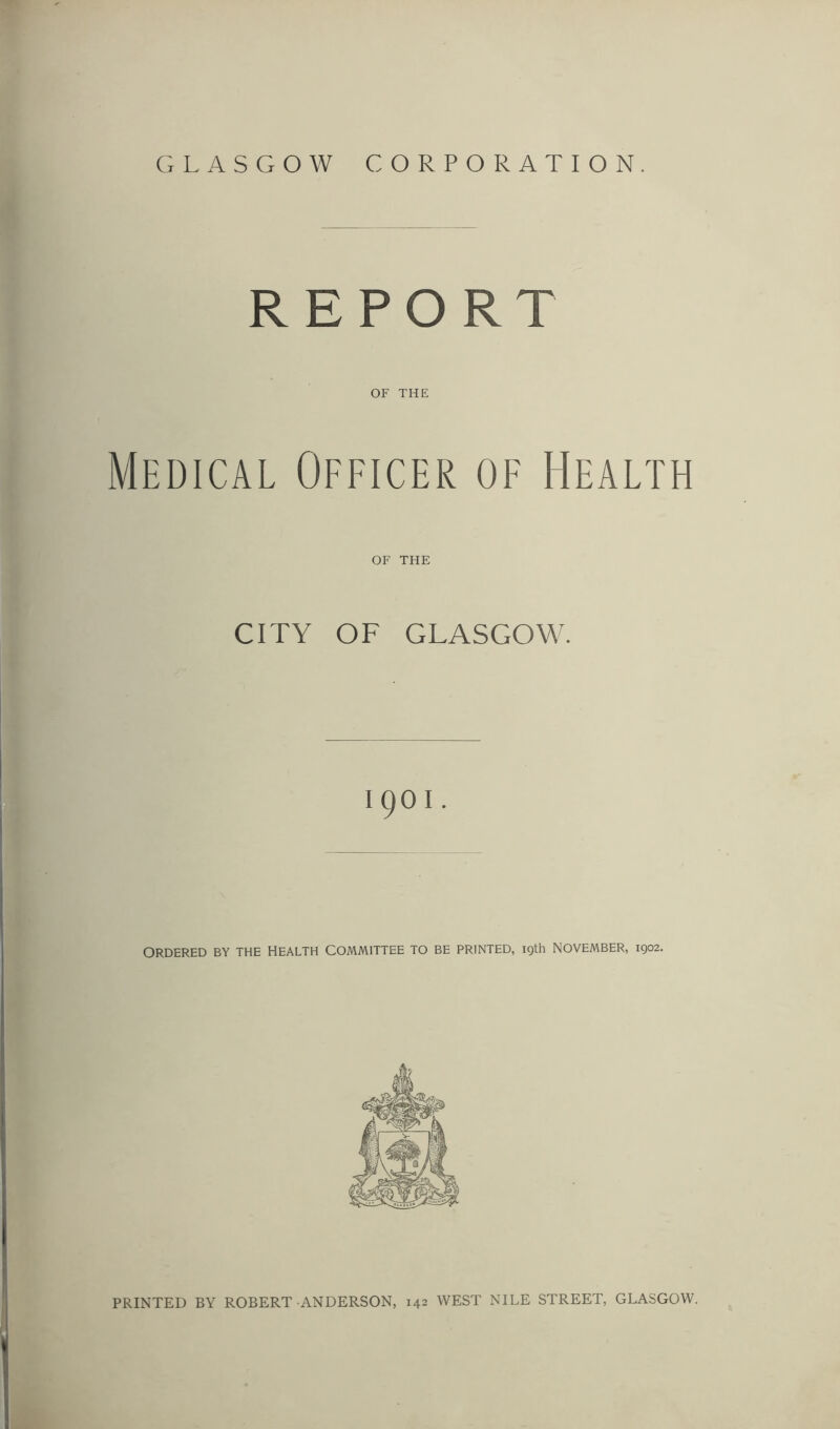 GLASGOW CORPORATION. REPORT OF THE Medical Officer of Health OF THE CITY OF GLASGOW. I9OI. ORDERED BY THE HEALTH COMMITTEE TO BE PRINTED, 19th NOVEMBER, 1902. PRINTED BY ROBERT ANDERSON, 142 WEST NILE STREET, GLASGOW.