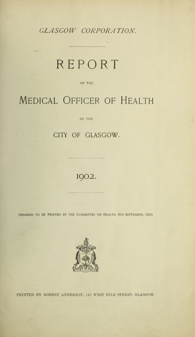 GLASGOW CORPORATION. REPORT OF THE Medical Officer of Health OF THE CITY OF GLASGOW. 1902. ORDERED TO BE PRINTED BY THE COMMITTEE ON HEALTH, 9TH SEPTEMBER, 1903. PRINTED BY ROBERT ANDERSON, 142 WEST NILE STREET, GLASGOW.