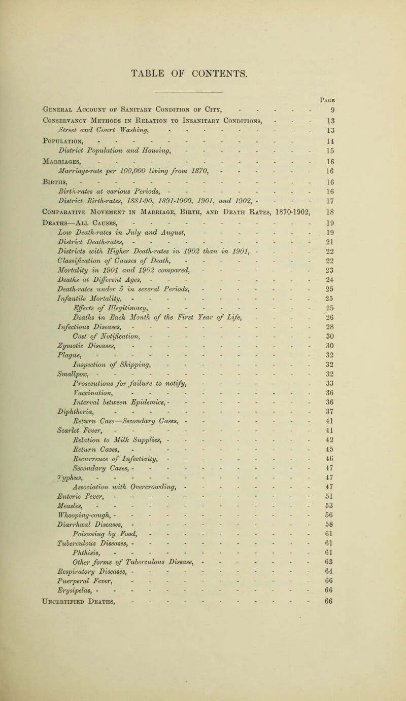 TABLE OF CONTENTS. Page General Account of Sanitary Condition of City, 9 Conservancy Methods in Relation to Insanitary Conditions, - - - 13 Street and Court Washing, --------- 13 Population, 14 District Population and Housing, - - - - - - - - 15 Marriages, -16 Marriage-rate per 100,000 living from 1870, - - - - - - 16 Births, 16 Birth-rates at various Periods, - - - - - - - - - 16 District Birth-rates, 1881-90, 1891-1900, 1901, and 1902, - - - - 17 Comparative Movement in Marriage, Birth, and Death Rates, 1870-1902, 18 Deaths—All Causes, 19 Low Death-rates in July and August, - - - - - - - 19 District Death-rates, ----------- 21 Districts with Higher Death-rates in 1902 than in 1901, 22 Classification of Causes of Death, - - - - - - - - 22 Mortality in 1901 and 1902 compared, - - - - - - - 23 Deaths at Different Ages, ---------- 24 Death-rates under 5 in several Periods, - - - - - - - 25 Infantile Mortality, ----------- 25 Effects of niegitimacy, --------- 25 Deaths in Each Month of the First Year of Life, - - - - 26 Infectious Diseases, - -- -- -- -- -- 28 Cost of Notification, ---------- 30 Zymotic Diseases, ----------- SO Plague, - -- -- -- -- -- -- 32 Inspection of Shipping, - - - - -- -- -32 Smallpox, ------------- 32 Prosecutions for failure to notify, ------ 33 Vaccination, ----------- 36 Interval between Epidemics, - - - - - - - - - 36 Diphtheria, - -- -- -- -- -- - 37 Return Case—-Secondary Cases, - - 41 Scarlet Fever, ------------ 41 Relation to Milk Supplies, ---------42 Return Cases, - -- -- -- -- --45 Recurrence of Infectivity, --------- 46 Secondary Cases, ----------- 47 7 'yphus, ------------- 47 Association with Overcrowding, - - -- -- -- 47 Enteric Fever, ------------ 51 Measles, - -- -- -- -- -- --53 Whooping-cough, ------------56 Diarrhceal Diseases, - -- -- -- - --58 Poisoning by Food, - -- -- 61 Tuberculous Diseases, ----------- 61 Phthisis, ------------ 61 Other forms of Tuberculous Disease, - - - - - - - 63 Respiratory Diseases, -----------64 Puerperal Fever, ----------- 66 Erysipelas, ------------- 66 Uncertified Deaths, 66