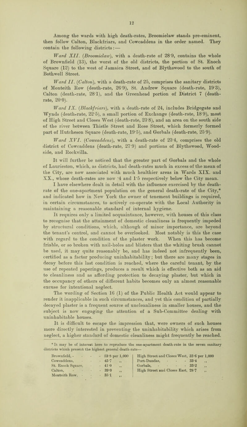 Among the wards with high death-rates, Broomielaw stands pre-eminent, then follow Calton, Blackfriars, and Cowcaddens in the order named. They contain the following districts : — Ward XII. (Broomielaw), with a death-rate of 28‘9, contains the whole of Brownfield (13), the worst of the old districts, the portion of St. Enoch Square (12) to the west of Jamaica Street, and of Blythswood to the south of Bothwell Street. Ward II. {Calton), with a death-rate of 25, comprises the sanitary districts of Monteith Row (death-rate, 26'9), St. Andrew Square (death-rate, 19'3), Calton (death-rate, 28T), and the Greenhead portion of District 7 (death- rate, 20‘0). Ward IX. (Blackfriars), with a death-rate of 24, includes Bridgegate and Wynds (death-rate, 22'5), a small portion of Exchange (death-rate, 18'9), most of High Street and Closes West (death-rate, 23'8), and an area on the south side of the river between Thistle Street and Rose Street, which formerly formed part of Hutcheson Square (death-rate, 19'5), and Gorbals (death-rate, 25’9). Ward XVI. (Cowcaddens), with a death-rate of 23'4, comprises the old district of Cowcaddens (death-rate, 27'9) and portions of Blythswood, Wood- side, and Rockvilla. It will further be noticed that the greater part of Gorbals and the whole of Laurieston, which, as districts, had death-rates much in excess of the mean of the City, are now associated with much healthier areas in Wards XIX. and XX., whose death-rates are now ‘4 and 1'5 respectively below the City mean. I have elsewhere dealt in detail with the influence exercised by the death- rate of the one-apartment population on the general death-rate of the City,* and indicated how in New York the owner of tenement buildings is required, in certain circumstances, to actively co-operate with the Local Authority in maintaining a reasonable standard of internal hygiene. It requires only a limited acquaintance, however, with houses of this class to recognise that the attainment of domestic cleanliness is frequently impeded by structural conditions, which, although of minor importance, are beyond the tenant’s control, and cannot be overlooked. Most notably is this the case with regard to the condition of the plaster work. When this has become friable, or so broken with nail-holes and blisters that the whiting brush cannot be used, it may quite reasonably be, and has indeed not infrequently been, certified as a factor producing uninhabitability; but there are many stages in decay before this last condition is reached, where the careful tenant, by the use of repeated paperings, produces a result which is effective both as an aid to cleanliness and as affording protection to decaying plaster, but which in the occupancy of others of different habits becomes only an almost reasonable excuse for intentional neglect. The wording of Section 16 (1) of the Public Health Act would appear to render it inapplicable in such circumstances, and yet this condition of partially decayed plaster is a frequent source of uncleanliness in smaller houses, and the subject is now engaging the attention of a Sub-Committee dealing with uninhabitable houses. It is difficult to escape the impression that, were owners of such houses more directly interested in preventing the uninhabitability which arises from neglect, a higher standard of domestic cleanliness might frequently be reached. * It may be of interest here to reproduce the one-apartment death-rate in the seven sanitary districts which present the highest general death-rate— Brownfield, - Cowcaddens, St. Enoch Square, Calton, Monteith Row. - 53’8 per 1,000 45-7 41-0 „ 390 351 High Street and Closes West, 33‘6 per 1,000 Port-Dundas, - - - 33’4 ., Gorbals, - - - - 33’2 ,, High Street and Closes East, 28'7 ,,