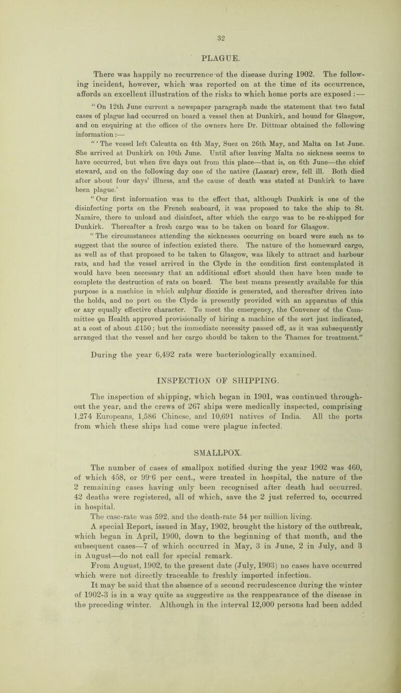 PLAGUE. There was happily no recurrence of the disease during 1902. The follow- ing incident, however, which was reported on at the time of its occurrence, affords an excellent illustration of the risks to which home ports are exposed : — “On 12th June current a newspaper paragraph made the statement that two fatal cases of plague had occurred on board a vessel then at Dunkirk, and bound for Glasgow, and on enquiring at the offices of the owners here Dr. Dittmar obtained the following information:— “‘The vessel left Calcutta on 4th May, Suez on 26th May, and Malta on 1st June. She arrived at Dunkirk on 10th June. Until after leaving Malta no sickness seems to have occurred, but when five days out from this place—that is, on 6th June—the chief steward, and on the following day one of the native (Lascar) crew, fell ill. Both died after about four days’ illness, and the cause of death was stated at Dunkirk to have been plague.’ “ Our first information was to the effect that, although Dunkirk is one of the disinfecting ports on the French seaboard, it was proposed to take the ship to St. Nazaire, there to unload and disinfect, after which the cargo was to be re-shipped for Dunkirk. Thereafter a fresh cargo was to be taken on board for Glasgow. “ The circumstances attending the sicknesses occurring on board were such as to suggest that the source of infection existed there. The nature of the homeward cargo, as well as of that proposed to be taken to Glasgow, was likely to attract and harbour rats, and had the vessel arrived in the Clyde in the condition first contemplated it would have been necessary that an additional effort should then have been made to complete the destruction of rats on board. The best means presently available for this purpose is a machine in which sulphur dioxide is generated, and thereafter driven into the holds, and no port on the Clyde is presently provided with an apparatus of this or any equally effective character. To meet the emergency, the Convener of the Com- mittee qn Health approved provisionally of hiring a machine of the sort just indicated, at a cost of about £150; but the immediate necessity passed off, as it was subsequently arranged that the vessel and her cargo should be taken to the Thames for treatment.” During the year 6,492 rats were bacteriologically examined. INSPECTION OF SHIPPING. The inspection of shipping, which began in 1901, was continued through- out the year, and the crews of 267 ships were medically inspected, comprising 1,274 Europeans, 1,586 Chinese, and 10,691 natives of India. All the ports from which these ships had come were plague infected. SMALLPOX. The number of cases of smallpox notified during the year 1902 was 460, of which 458, or 99’6 per cent., were treated in hospital, the nature of the 2 remaining cases having only been recognised after death had occurred. 42 deaths were registered, all of which, save the 2 just referred to, occurred in hospital. The case-rate was 592, and the death-rate 54 per million living. A special Report, issued in May, 1902, brought the history of the outbreak, which began in April, 1900, down to the beginning of that month, and the subsequent cases—7 of which occurred in May, 3 in June, 2 in July, and 3 in August—do not call for special remark. From August, 1902, to the present date (July, 1903) no cases have occurred which were not directly traceable to freshly imported infection. It may be said that the absence of a second recrudescence during the winter of 1902-3 is in a way quite as suggestive as the reappearance of the disease in the preceding winter. Although in the interval 12,000 persons had been added