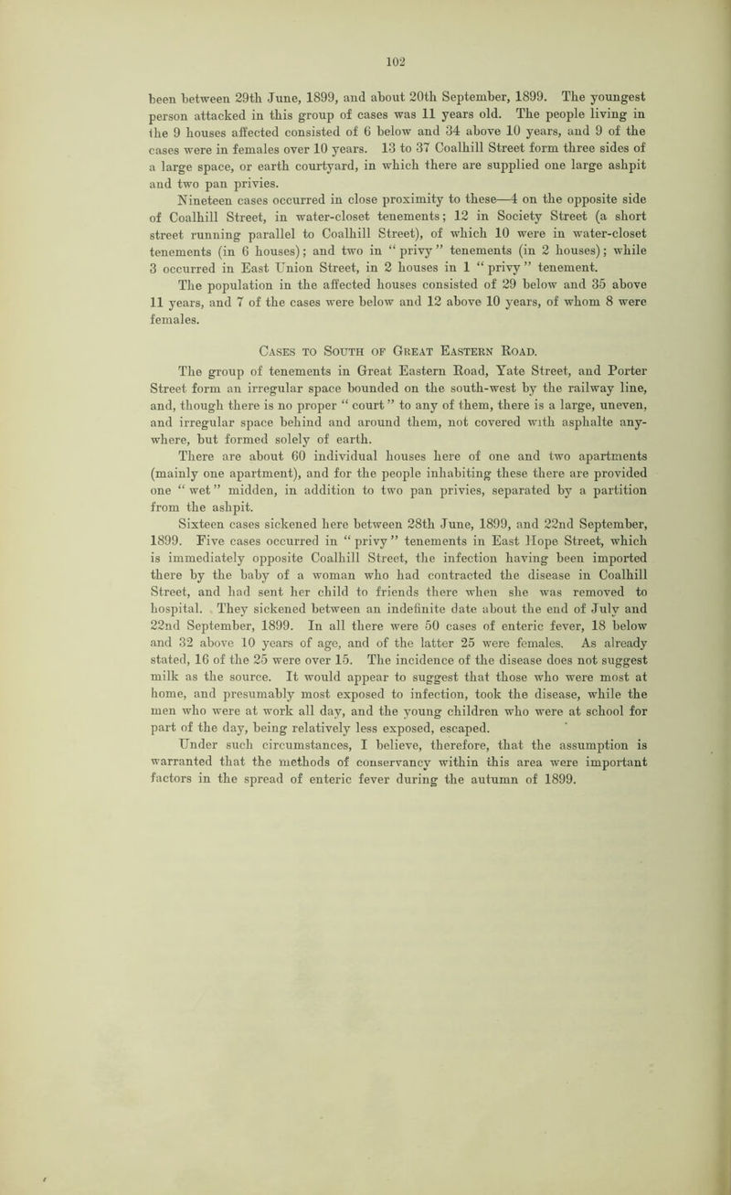been between 29th June, 1899, and about 20th September, 1899. The youngest person attacked in this group of cases was 11 years old. The people living in the 9 houses affected consisted of 6 below and 34 above 10 years, and 9 of the cases were in females over 10 years. 13 to 37 Coalhill Street form three sides of a large space, or earth courtyard, in which there are supplied one large ashpit and two pan privies. Nineteen cases occurred in close proximity to these—4 on the opposite side of Coalhill Street, in water-closet tenements; 12 in Society Street (a short street running parallel to Coalhill Street), of which 10 were in water-closet tenements (in 6 houses); and two in “ privy ” tenements (in 2 houses); while 3 occurred in East Union Street, in 2 houses in 1 “ privy ” tenement. The population in the affected houses consisted of 29 below and 35 above 11 years, and 7 of the cases were below and 12 above 10 years, of whom 8 were females. Cases to South of Great Eastern Road. The group of tenements in Great Eastern Road, Yate Street, and Porter Street form an irregular space bounded on the south-west by the railway line, and, though there is no proper “ court ” to any of them, there is a large, uneven, and irregular space behind and around them, not covered with asphalte any- where, but formed solely of earth. There are about 60 individual houses here of one and two apartments (mainly one apartment), and for the people inhabiting these there are provided one “ wet ” midden, in addition to two pan privies, separated by a partition from the ashpit. Sixteen cases sickened here between 28th June, 1899, and 22nd September, 1899. Five cases occurred in “ privy ” tenements in East Hope Street, which is immediately opposite Coalhill Street, the infection having been imported there by the baby of a woman who had contracted the disease in Coalhill Street, and had sent her child to friends there when she was removed to hospital. They sickened between an indefinite date about the end of July and 22nd September, 1899. In all there were 50 cases of enteric fever, 18 below and 32 above 10 years of age, and of the latter 25 were females. As already stated, 16 of the 25 were over 15. The incidence of the disease does not suggest milk as the source. It would appear to suggest that those who were most at home, and presumably most exposed to infection, took the disease, while the men who were at work all day, and the young children who were at school for part of the day, being relatively less exposed, escaped. Under such circumstances, I believe, therefore, that the assumption is warranted that the methods of conservancy within this area were important factors in the spread of enteric fever during the autumn of 1899.