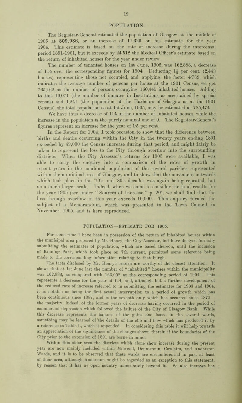 POPULATION. The Registrar-General estimated the population of Glasgow at the middle ol 1905 at 809,986, or an increase of 11,629 on his estimate for the year 1904. This estimate is based on the rate of increase during the intercensal period 1891-1901, but it exceeds by 24,512 the Medical Officer’s estimate based on the return of inhabited houses for the year under review. The number of tenanted houses on 1st June, 1905, was 162,888, a decrease of 114 over the corresponding figures for 1904. Deducting 1| per cent. (2,443 houses), representing those not occupied, and applying the factor 4‘769, which indicates the average number of persons per house at the 1901 Census, we get 765,162 as the number of persons occupying 160,445 inhabited houses. Adding to this 19,071 (the number of inmates in Institutions, as ascertained by special census) and 1,241 (the population of the Harbours of Glasgow as at the 1901 Census), the total population as at 1st June, 1905, may be estimated at 785,474. We have thus a decrease of 114 in the number of inhabited houses, while the increase in the population is the purely nominal one of 9. The Registrar-General’s figures represent an increase for the year of 15 per cent. In the Report for 1904, I took occasion to show that the difference between births and deaths occurring within the City in the twenty years ending 1S91 exceeded by 49,000 the Census increase during that period, and might fairly be taken to represent the loss to the City through overflow into the surrounding districts. When the City Assessor’s returns for 1905 were available, I was able to cariy the enquiry into a comparison of the rates of growth in recent years in the combined population of the several parishes represented within the municipal area of Glasgow, and to show that the movement outwards which took place in the ’70’s and ’80’s decades was again being repeated, but on a much larger scale. Indeed, when we come to consider the final results for the year 1905 (see under “ Sources of Increase,” p. 20), we shall find that the loss through overflow in this year exceeds 10,000. This enquiry formed the subject of a Memorandum, which was presented to the Town Council in November, 1905, and is here reproduced. POPULATION—ESTIMATE FOR 1905. For some time I have been in possession of the return of inhabited houses within the municipal area prepared by Mr. Henry, the City Assessor, but have delayed formally submitting the estimates of population, which are based thereon, until the inclusion of Kinning Park, which took place on 7th current, permitted some reference being made to the corresponding information relating to that burgh. The facts disclosed by Mr. Henry’s return are worthy of the closest attention. It shows that at 1st June last the number of “ inhabited ” houses within the municipality was 162,888, as compared with 163,002 at the corresponding period of 1904. This represents a decrease for the year of 114, and, although but a further development of the reduced rate of increase referred to in submitting the estimates for 1903 and 1904, it is notable as being the first actual interruption to a period of growth which has been continuous since 1887, and is the seventh only which has occurred since 1872— the majority, indeed, of the former years of decrease having occurred in the period of commercial depression which followed the failure of the City of Glasgow Bank. While this decrease represents the balance of the gains and losses in the several wards, something may be learned of the details of the ebb and flow which has produced it by a reference to Table I., which is appended. In considering this table it will help towards an appreciation of the significance of the changes shown therein if the boundaries of the City prior to the extension of 1891 are borne in mind. Within this older area the districts which alone show increase during the present year are now mainly included within Mile-end, Dennistoun, Cowlairs, and Anderston Wards, and it is to be observed that these wards are circumferential in part at least of their area, although Anderston might be regarded as an exception to this statement, by reason that it has no open country immediately beyond it. So also increase has