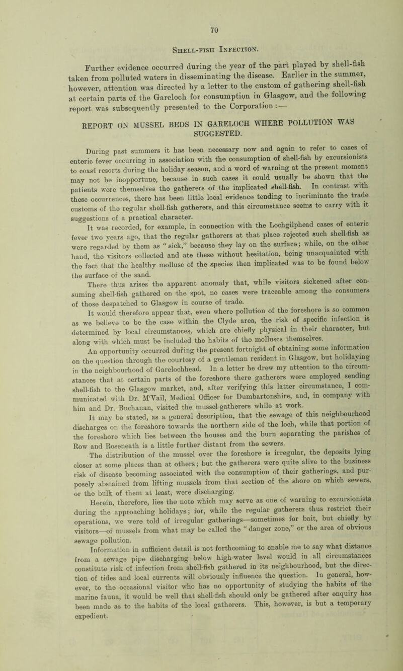 Shell-fish Infection. Further evidence occurred during the year of the part played by shell-fish taken from polluted waters in disseminating the disease. Earlier in the summer, however, attention was directed by a letter to the custom of gathering shell-fish at certain parts of the Garelocli for consumption in Glasgow, and the following report was subsequently presented to the Corporation . REPORT ON MUSSEL BEDS IN GARELOCH WHERE POLLUTION WAS SUGGESTED. During past summers it has been necessary now and again to refer to cases, of enteric fever occurring in association with the consumption of shell-fish by excursionists to coast resorts during the holiday season, and a word of warning at the present moment may not be inopportune, because in such cases it could usually be shown that the patients were themselves the gatherers of the implicated shell-fish. In contrast with these occurrences, there has been little local evidence tending to incriminate the trade customs of the regular shell-fish gatherers, and this circumstance seems to carry with it suggestions of a practical character. It was recorded, for example, in connection with the Lochgilphead cases of enteric fever two years ago, that the regular gatherers at that place rejected such shell-fish as were regarded by them as “sick,” because they lay on the surface; while, on the other hand, the visitors collected and ate these without hesitation, being unacquainted with the fact that the healthy mollusc of the species then implicated was to be found below the surface of the sand. There thus arises the apparent anomaly that, while visitors sickened after con- suming shell-fish gathered on the spot, no cases were traceable among the consumers of those despatched to Glasgow in course of trade. It would therefore appear that, even where pollution of the foreshore is so common as we believe to be the case within the Clyde area, the risk of specific infection is determined by local circumstances, which are chiefly physical in their character, but along with which must be included the habits of the molluscs themselves. An opportunity occurred during the present fortnight of obtaining some information on the question through the courtesy of a gentleman resident in Glasgow, but holidaying in the neighbourhood of Garelochhead. In a letter he drew my attention to the circum- stances that at certain parts of the foreshore there gatherers were employed sending shell-fish to the Glasgow market, and, after verifying this latter circumstance, I com- municated with Dr. M'Vail, Medical Officer for Dumbartonshire, and, in company with him and Dr. Buchanan, visited the mussel-gatherers while at work. It may be stated, as a general description, that the sewage of this neighbourhood discharges on the foreshore towards the northern side of the loch, while that portion of the foreshore which lies between the houses and the burn separating the parishes of Row and Roseneath is a little further distant from the sewers. The distribution of the mussel over the foreshore is irregular, the deposits lying closer at some places than at others; but the gatherers were quite alive to the business risk of disease becoming associated with the consumption of their gatherings, and pur- posely abstained from lifting mussels from that section of the shore on which sewers, or the bulk of them at least, were discharging. Herein, therefore, lies the note which may serve as one of warning to excursionists during the approaching holidays; for, while the regular gatherers thus restrict their operations, we were told of irregular gatherings—sometimes for bait, but chiefly by visitors—of mussels from what may be called the “ danger zone,” or the area of obvious sewage pollution. Information in sufficient detail is not forthcoming to enable me to say what distance from a sewage pipe discharging below high-water level would in all circumstances constitute risk of infection from shell-fish gathered in its neighbourhood, but the direc- tion of tides and local currents will obviously influence the question. In general, how- ever, to the occasional visitor who has no opportunity of studying the habits of the marine fauna, it would be well that shell-fish should only be gathered after enquiry has been made as to the habits of the local gatherers. This, however, is but a temporary expedient.