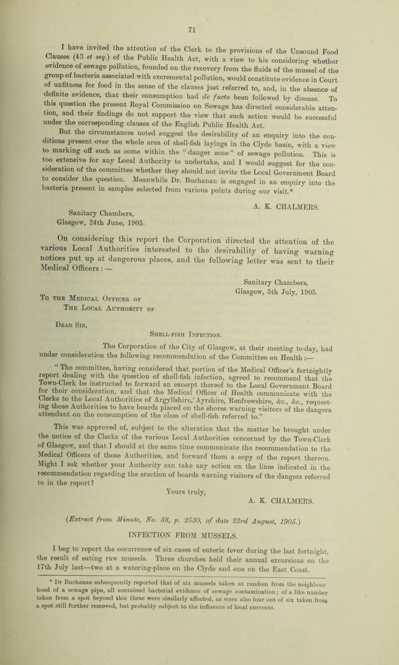 have invited the attention of the Clerk to the provisions of the Unsound Food Clauses (43 et seq.) of the Public Health Act, with a view to his considering whether evidence of sewage pollution, founded on the recovery from the fluids of the mussel of the group of bacteria associated with excremental pollution, would constitute evidence in Court of unfitness for food in the sense of the clauses just referred to, and, in the absence of definite evidence, that their consumption had de facto been followed by disease. To this question the present Royal Commission on Sewage has directed considerable atten- tion, and their findings do not support the view that such action would be successful under the corresponding clauses of the English Public Health Act. But the circumstances noted suggest the desirability of an enquiry into the con- ditions present over the whole area of shell-fish layings in the Clyde basin, with a view to marking off such as come within the “ danger zone ” of sewage pollution. This is too extensive for any Local Authority to undertake, and I would suggest for the con- sideration of the committee whether they should not invite the Local Government Board to consider the question. Meanwhile Dr. Buchanan is engaged in an enquiry into the bacteria present in samples selected from various points during our visit.* Sanitary Chambers, Glasgow, 24th June, 1905. A. K. CHALMERS. . 0n considering this report the Corporation directed the attention of the various Local Authorities interested to the desirability of having warning notices put up at dangerous places, and the following letter was sent to their Medical Officers: — To the Medical Officer of The Local Authority of Sanitary Chambers, Glasgow, 5th July, 1905. Dear Sir, Shell-fish Infection. The Corporation of the City of Glasgow, at their meeting to-day, had under consideration the following recommendation of the Committee on Health: “ The committee, having considered that portion of the Medical Officer’s fortnightly report dealing with the question of shell-fish infection, agreed to recommend that the lown-Clerk be instructed to forward an excerpt thereof to the Local Government Board for their consideration, and that the Medical Officer of Health communicate with the Clerks to the Local Authorities of Argyllshire, Ayrshire, Renfrewshire, &c., &c., request- ing those Authorities to have boards placed on the shores warning visitors of the dangers attendant on the consumption of the class of shell-fish referred to ” This was approved of, subject to the alteration that the matter be brought under the notice of the Clerks of the various Local Authorities concerned by the Town-Clerk of Glasgow, and that I should at the same time communicate the recommendation to the Medical Officers of those Authorities, and forward them a copy of the report thereon. Might I ask whether your Authority can take any action on the lines indicated in the recommendation regarding the erection of boards warning visitors of the dangers referred to in the report? Yours truly, A. K. CHALMERS. (Extract from Minute, No. 88, p. 2530, of date 23rd August, 1905.) INFECTION FROM MUSSELS. I beg to report the occurrence of six cases of enteric fever during the last fortnight, the result of eating raw mussels. Three churches held their annual excursions on the 17th July last—two at a watering-place on the Clyde and one on the East Coast. * Dr Buchanan subsequently reported that of six mussels taken at random from the neighbour hood of a sewage pipe, all contained bacterial evidence of sewage contamination; of a like number taken from a spot beyond this three were similarly affected, as were also four out of six taken from a spot still further removed, but probably subject to the influence of local currents.