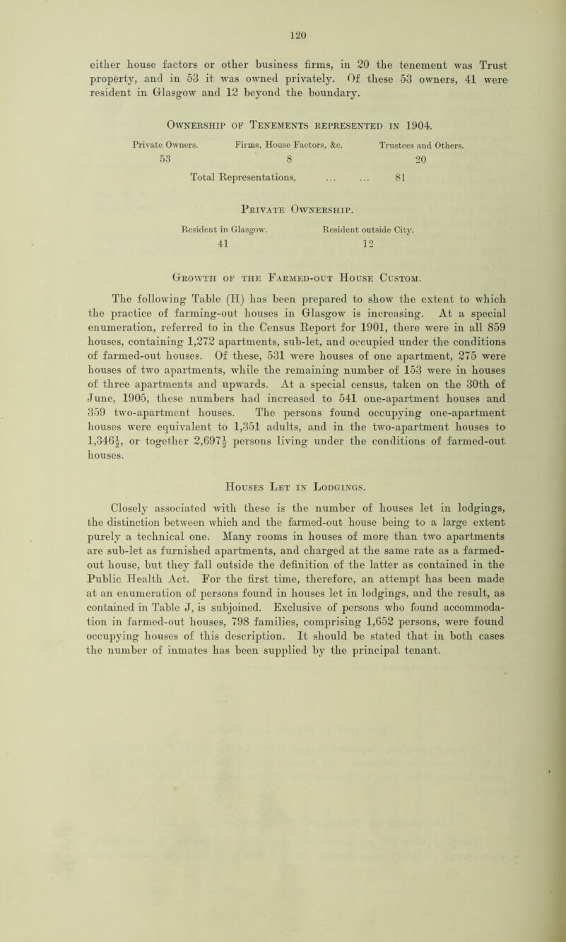 either house factors or other business firms, in 20 the tenement was Trust property, and in 53 it was owned privately. Of these 53 owners, 41 were resident in Glasgow and 12 beyond the boundary. Ownership of Tenements represented in 1904. Private Owners. Firms, House Factors, &c. Trustees and Others. 53 8 20 Total Representations, ... ... 81 Private Ownership. Resident in Glasgow. Resident outside City. 41 12 Growth of the Farmed-out House Custom. The following Table (H) has been prepared to show the extent to which the practice of farming-out houses in Glasgow is increasing. At a special enumeration, referred to in the Census Report for 1901, there were in all 859 houses, containing 1,272 apartments, sub-let, and occupied under the conditions of farmed-out houses. Of these, 531 were houses of one apartment, 275 were houses of two apartments, while the remaining number of 153 were in houses of three apartments and upwards. At a special census, taken on the 30th of June, 1905, these numbers had increased to 541 one-apartment houses and 359 two-apartment houses. The persons found occupying one-apartment houses were equivalent to 1,351 adults, and in the two-apartment houses to 1,346^, or together 2,697|- persons living under the conditions of farmed-out houses. Houses Let in Lodgings. Closely associated with these is the number of houses let in lodgings, the distinction between which and the farmed-out house being to a large extent purely a technical one. Many rooms in houses of more than two apartments are sub-let as furnished apartments, and charged at the same rate as a farmed- out house, but they fall outside the definition of the latter as contained in the Public Health Act. For the first time, therefore, an attempt has been made at an enumeration of persons found in houses let in lodgings, and the result, as contained in Table J, is subjoined. Exclusive of persons who found accommoda- tion in farmed-out houses, 798 families, comprising 1,652 persons, were found occupying houses of this description. It should be stated that in both cases the number of inmates has been supplied by the principal tenant.