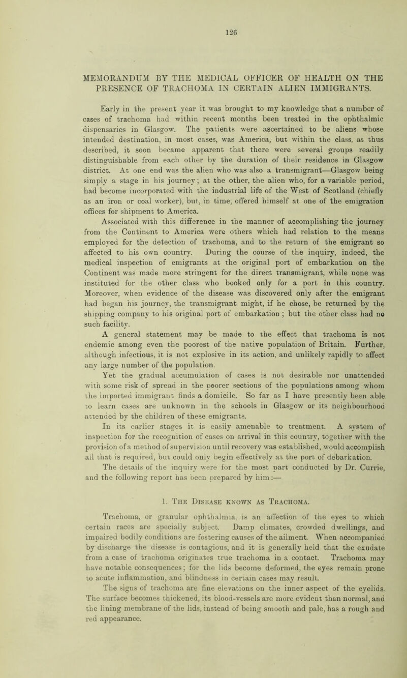 MEMORANDUM BY THE MEDICAL OFFICER OF HEALTH ON THE PRESENCE OF TRACHOMA IN CERTAIN ALIEN IMMIGRANTS. Early in the present year it was brought to my knowledge that a number of cases of trachoma had within recent months been treated in the ophthalmic dispensaries in Glasgow. The patients were ascertained to be aliens whose intended destination, in most cases, was America, but within the class, as thus described, it soon became apparent that there were several groups readily distinguishable from each other by the duration of their residence in Glasgow district. At one end was the alien who was also a transmigrant—Glasgow being simply a stage in his journey; at the other, the alien who, for a variable period, had become incorporated with the industrial life of the West of Scotland (chiefly as an iron or coal worker), but, in time, offered himself at one of the emigration offices for shipment to America. Associated with this difference in the manner of accomplishing the journey from the Continent to America were others which had relation to the means employed for the detection of trachoma, and to the return of the emigrant so affected to his own country. During the course of the inquiry, indeed, the medical inspection of emigrants at the original port of embarkation on the Continent was made more stringent for the direct transmigrant, while none was instituted for the other class who booked only for a port in this country. Moreover, when evidence of the disease was discovered only after the emigrant had began his journey, the transmigrant might, if he chose, be returned by the shipping company to his original port of embarkation ; but the other class had no such facility. A general statement mav be made to the effect that trachoma is not endemic among even the poorest of the native population of Britain. Further, although infectious, it is not explosive in its action, and unlikely rapidly to affect any large number of the population. Yet the gradual accumulation of cases is not desirable nor unattended with some risk of spread in the poorer sections of the populations among whom the imported immigrant finds a domicile. So far as I have presently been able to learn cases are unknown in the schools in Glasgow or its neighbourhood attended by the children of these emigrants. In its earlier stages it is easily amenable to treatment. A system of inspection for the recognition of cases on arrival in this country, together with the provision of a method of supervision until recovery was established, would accomplish ail that is required, but could only begin effectively at the port of debarkation. The details of the inquiry were for the most part conducted by Dr. Currie, and the following report has been prepared by him:— 1. The Disease known as Trachoma. Trachoma, or granular ophthalmia, is an affection of the eyes to which certain races are specially subject. Damp climates, crowded dwellings, and impaired bodily conditions are fostering causes of the ailment. When accompanied by discharge the disease is contagious, and it is generally held that the exudate from a case of trachoma originates true trachoma in a contact. Trachoma may have notable consequences; for the lids become deformed, the eyes remain prone to acute inflammation, and blindness in certain cases may result. The signs of trachoma are fine elevations on the inner aspect of the eyelids. The surface becomes thickened, its blood-vessels are more evident than normal, and the lining membrane of the lids, instead of being smooth and pale, has a rough and red appearance.