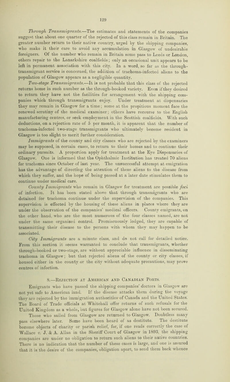 Through Transmigrants.—The estimates and statements of the companies suggest that about one quarter of the rejected of this class remain in Britain. The greater number return to their native country, urged by the shipping companies, who make it their care to avoid any accumulation in Glasgow of undesirable foreigners. Of the number who remain in Britain some pass to Leeds or London, others repair to the Lanarkshire coalfields; only an occasional unit appears to be left in permanent association with this city. In a word, so far as the through- transmigrant service is concerned, the addition of trachoma-infected aliens to the population of Glasgow appears as a negligible quantity. Tioo-stage Transmigrants.—It is not probable that this class of the rejected returns home in such number as the through-booked variety. Even if they desired to return they have not the facilities for arrangement with the shipping com- panies which through transmigrants enjoy. Under treatment at dispensaries they may remain in Glasgow for a time; some at the propitious moment face the renewed scrutiny of the medical examiner; others have recourse to the English manufacturing centres, or seek employment in the Scottish coalfields. With such deductions, on a rejection rate of 5 per month, it is apparent that the number of trachoma-infected two-stage transmigrants who ultimately become resident in Glasgow is too slight to merit further consideration. Immigrants of the county and city classes who are rejected by the examiners may be supposed, in certain cases, to return to their homes and to continue their ordinary pursuits. A proportion apply for treatment at the Eye Dispensaries of Glasgow. One is informed that the Ophthalmic Institution has treated 70 aliens for trachoma since October of last year. The unsuccessful attempt at emigration has the advantage of directing the attention of these aliens to the disease from which they suffer, and the hope of being passed at a later date stimulates them to continue under medical care. County Immigrants who remain in Glasgow for treatment are possible foci of infection. It has been stated above that through transmigrants who are detained for trachoma continue under the supervision of tbe companies. This supervision is effected by the housing of these aliens in places where they are under the observation of the companies’ medical officers. County emigrants, on the other hand, who are the most numerous of the four classes named, are not under the same organised control. Promiscuously lodged, they are capable of transmitting their disease to the persons with whom they may happen to be associated. City Immigrants are a minute class, and do not call for detailed notice. From this section it seems warranted to conclude that transmigrants, whether through-booked or two-stage, are without appreciable influence in disseminating trachoma in Glasgow; but that rejected aliens of the county or city classes, if housed either in the county or the city without adequate precautions, may prove centres of infection. 8.—Rejection at American and Canadian Ports. Emigrants who have passed the shipping companies’ doctors in Glasgow are not yet safe to American land. If the disease attacks them during the voyage thev are rejected by the immigration authorities'of Canada and the United States. The Board of Trade officials at Whitehall offer returns of such refusals for the United Kingdom as a whole, but figures for Glasgow alone have not been secured. Those who sailed from Glasgow are returned to Glasgow. Doubtless many pass elsewhere later. Some have been heard of as destitute. The destitute become objects of charity or parish relief, for, if one reads correctly the case of Wallace v. J. & A. Allan in the Sheriff Court of Glasgow in 1893, the shipping companies are unuer no obligation to return such aliens to their native countries. There is no indication that the number of these cases is large, and one is assured that it is the desire of the companies, obligation apart, to send them back whence