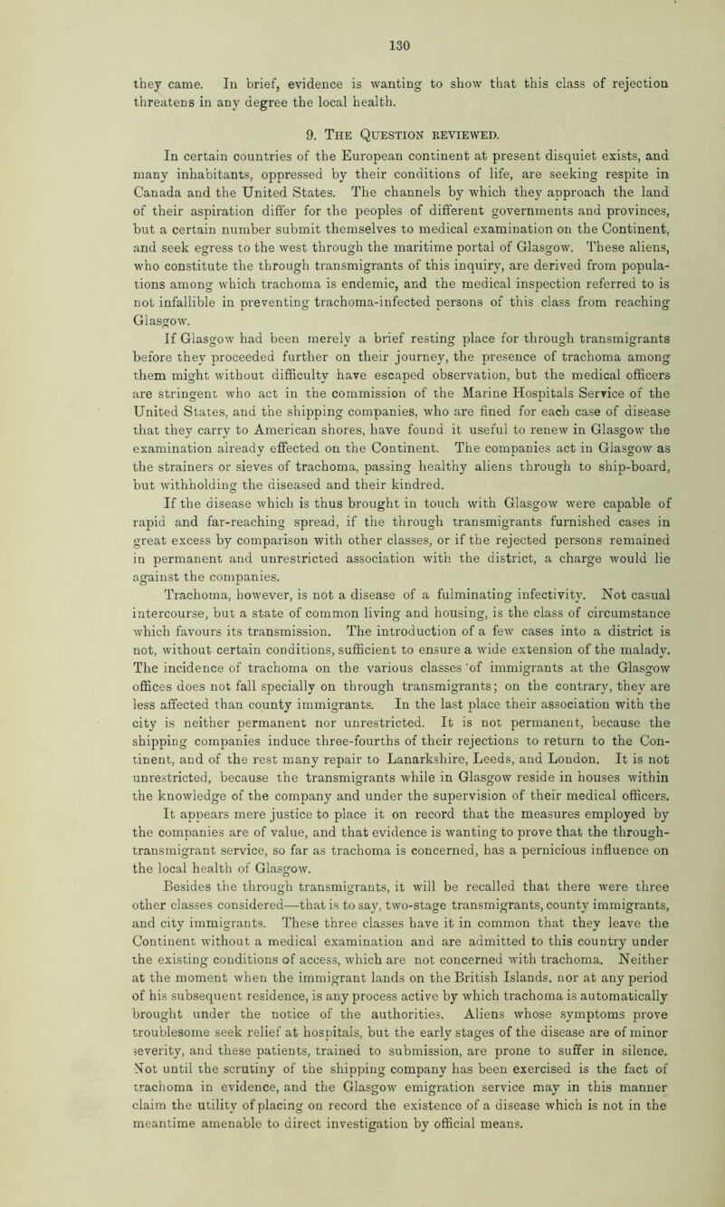 they came. In brief, evidence is wanting to show that this class of rejection threatens in any degree the local health. 9. The Question reviewed. In certain countries of the European continent at present disquiet exists, and many inhabitants, oppressed by their conditions of life, are seeking respite in Canada and the United States. The channels by which they approach the land of their aspiration differ for the peoples of different governments and provinces, but a certain number submit themselves to medical examination on the Continent, and seek egress to the west through the maritime portal of Glasgow. These aliens, who constitute the through transmigrants of this inquiry, are derived from popula- tions among which trachoma is endemic, and the medical inspection referred to is not infallible in preventing trachoma-infected persons of this class from reaching Glasgow. If Glasgow had been merely a brief resting place for through transmigrants before they proceeded further on their journey, the presence of trachoma among them might without difficulty have escaped observation, but the medical officers are stringent who act in the commission of the Marine Hospitals Service of the United States, and the shipping companies, who are fined for each case of disease that they carry to American shores, have found it useful to renew in Glasgow the examination already effected on the Continent. The companies act in Glasgow as the strainers or sieves of trachoma, passing healthy aliens through to ship-board, but withholding the diseased and their kindred. If the disease which is thus brought in touch with Glasgow were capable of rapid and far-reaching spread, if the through transmigrants furnished cases in great excess by comparison with other classes, or if the rejected persons remained in permanent and unrestricted association with the district, a charge would lie against the companies. Trachoma, however, is not a disease of a fulminating infectivitv. Not casual intercourse, but a state of common living and housing, is the class of circumstance which favours its transmission. The introduction of a few cases into a district is not, without certain conditions, sufficient to ensure a wide extension of the malady. The incidence of trachoma on the various classes of immigrants at the Glasgow offices does not fall specially on through transmigrants; on the contrary, they are less affected than county immigrants. In the last place their association with the city is neither permanent nor unrestricted. It is not permanent, because the shipping companies induce three-fourths of their rejections to return to the Con- tinent, and of the rest many repair to Lanarkshire, Leeds, and London. It is not unrestricted, because the transmigrants while in Glasgow reside in houses within the knowledge of the company and under the supervision of their medical officers. It appears mere justice to place it on record that the measures employed by the companies are of value, and that evidence is wanting to prove that the through- transmigrant service, so far as trachoma is concerned, has a pernicious influence on the local health of Glasgow. Besides the through transmigrants, it will be recalled that there were three other classes considered—that is to say, two-stage transmigrants, county immigrants, and city immigrants. These three classes have it in common that they leave the Continent without a medical examination and are admitted to this country under the existing conditions of access, which are not concerned with trachoma. Neither at the moment when the immigrant lands on the British Islands, nor at any period of his subsequent residence, is any process active by which trachoma is automatically brought under the notice of the authorities. Aliens whose symptoms prove troublesome seek relief at hospitals, but the early stages of the disease are of minor severity, and these patients, trained to submission, are prone to suffer in silence. Mot until the scrutiny of the shipping company has been exercised is the fact of trachoma in evidence, and the Glasgow emigration service may in this manner claim the utility of placing on record the existence of a disease which is not in the meantime amenable to direct investigation by official means.