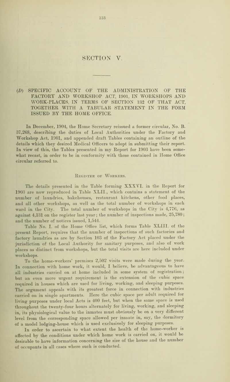 SECTION V. (D) SPECIFIC ACCOUNT OF THE ADMINISTRATION OF THE FACTORY AND WORKSHOP ACT, 1901, IN WORKSHOPS AND WORK-PLACES, IN TERMS OF SECTION 132 OF THAT ACT, TOGETHER WITH A TABULAR STATEMENT IN THE FORM ISSUED BY THE HOME OFFICE. In December, 1904, the Home Secretary reissued a former circular, No. B. 37,268, describing' the duties of Local Authorities under the Factory and Workshop Act, 1901, and appended draft Tables containing- an outline of the details which they desired Medical Officers to adopt in submitting their report. In view of this, the Tables presented in my Report for 1903 have been some- what recast, in order to be in conformity with those contained in Home Office circular referred to. Register of Workers. The details presented in the Table forming XXKVI. in the Report for 1903 are now reproduced in Table XLIL, which contains a statement of the number of laundries, bakehouses, restaurant kitchens, other food places, and all other workshops, as well as the total number of workshops in each ward in the City. The total number of workshops in the City is 4,776, as against 4,131 on the register last year; the number of inspections made, 25,780; and the number of notices issued, 1,544. Table No. I. of the Home Office list, which forms Table XLIII. of the present Report, requires that the number of inspections of such factories and factory laundries as are by Section 103 of the Factory Act placed under the jurisdiction of the Local Authority for sanitary purposes, and also of work places as distinct from workshops, but the total visits are here included under workshops. To the home-workers’ premises 2,502 visits were made during the year. In connection with home work, it would, I believe, be advantageous to have all industries carried on at home included in some system of registration; but an even more urgent requirement is the extension of the cubic space required in houses which are used for living, working, and sleeping purposes. The argument appeals with its greatest force in connection with industries carried on in single apartments. Here the cubic space per adult required for living purposes under local Acts is 400 feet, but when the same space is used throughout the twenty-four hours alternately for living, working, and sleeping in, its phvsiologieal value to the inmates must obviously be on a very different level from the corresponding space allowed per inmate in, sav, the dormitory of a model lodging-house which is used exclusively for sleeping purposes. In order to ascertain to what extent the health of the home-worker is affected by the conditions under which home work is carried on, it would be desirable to have information concerning the size of the house and the number of occupants in all cases where such is conducted.