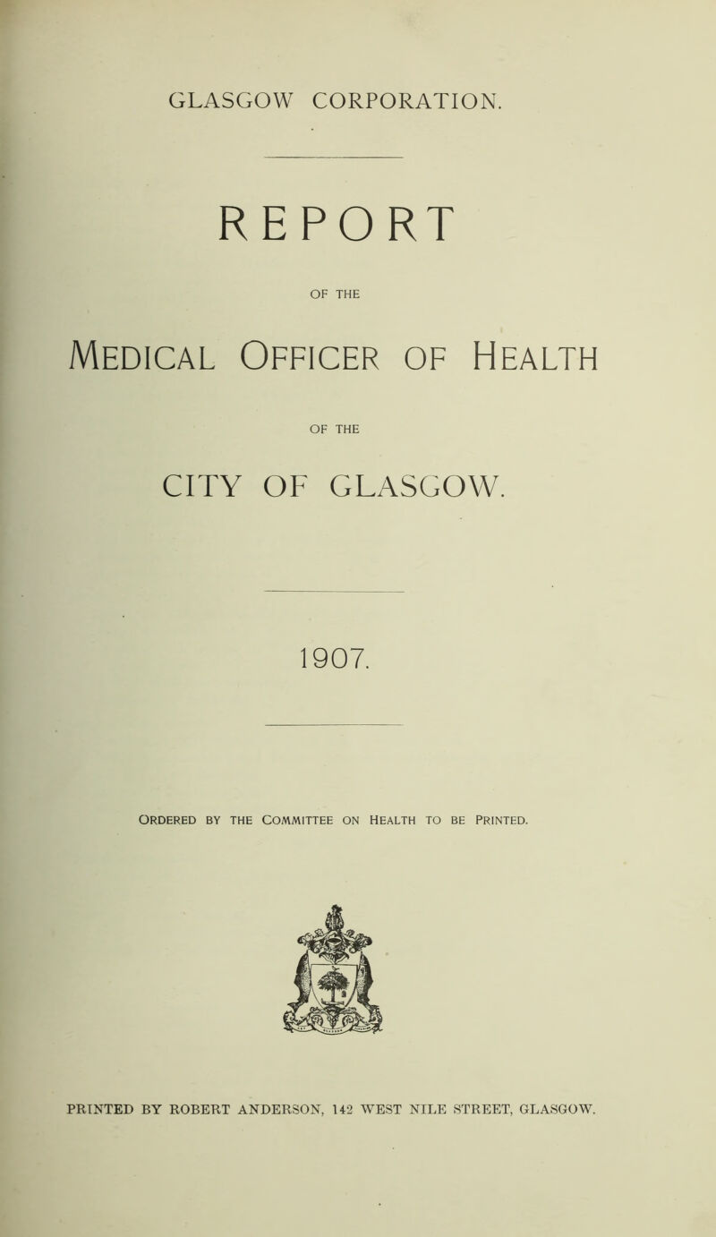 GLASGOW CORPORATION. REPORT OF THE Medical Officer of Health OF THE CITY OF GLASGOW. 1907. ORDERED BY THE COMMITTEE ON HEALTH TO BE PRINTED. PRINTED BY ROBERT ANDERSON, U2 WEST NILE STREET, GLASGOW.