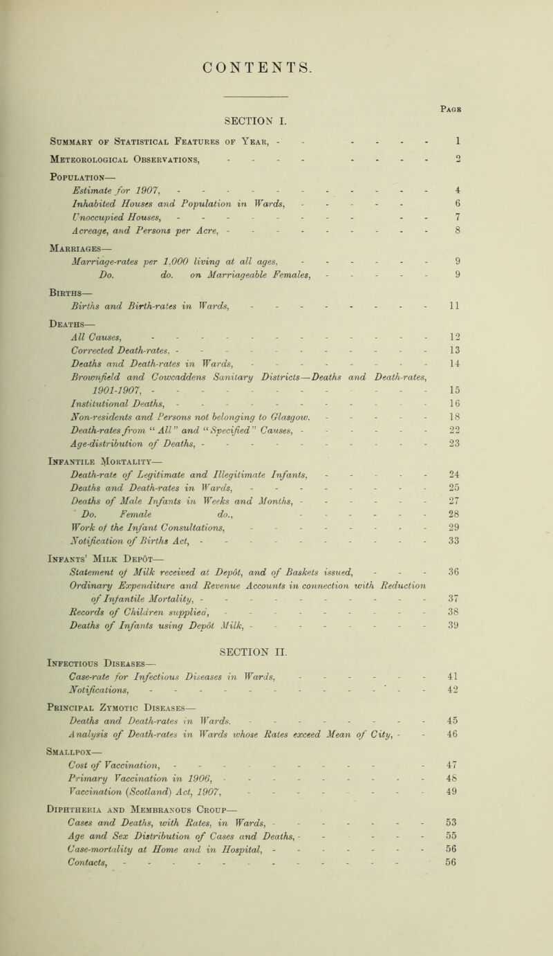 CONTENTS. Page SECTION I. Summary of Statistical Features of Year, - 1 Meteorological Observations, - .... 2 Population— Estimate for 1907, ----------- 4 Inhabited Houses and Population in Wards, ----- 6 Unoccupied Houses, - -- -- -- - -. 7 Acreage, and Persons per Acre, --------- 8 Marriages— Marriage-rates per 1,000 living at all ages, ...... 9 Do. do. on Marriageable Females, ----- 9 Births— Births and Birth-rates in Wards, - - - - - - - - 11 Deaths— All Causes, ------------ 12 Corrected Death-rates, -- -- ------ - 13 Deaths and Death-rates in Wards, - - - - - - - - 14 Brownfield and Cowcaddens Sanitary Districts—Deaths and Death-rates, 1901-1907, ----------- 15 Institutional Deaths, - -- -- -- -- - 16 Non-residents and Persons not belonging to Glasgow. - - - - - 18 Death-rates from “ All” and “ Specified Causes, ------ 22 Age-distribution of Deaths, ---------- 23 Infantile Mortality— Death-rate of Legitimate and Illegitimate Infants, ----- 24 Deaths and Death-rates in Wards, -------- 25 Deaths of Male Infants in Weeks and Months, - - - - - - 27 Do. Female do., ------ 28 Work of the Infant Consultations, - - - - - - - - 29 Notification of Births Act, ---------- 33 Infants’ Milk DepOt— Statement of Milk received at Depot, and of Baskets issued, - - - 36 Ordinary Expenditure and Revenue Accounts in connection with Reduction of Infantile Mortality, ----------37 Records of Children supplied, --------- 38 Deaths of Infants using Depot Milk, -------- 39 SECTION II. Infectious Diseases— Casemate for Infectious Diseases in Wards, - - - - - - 41 Notifications, ------------ 42 Principal Zymotic Diseases— Deaths and Death-rates in Wards. - - - - - - - - 45 Analysis of Death-rates in Wards whose Rates exceed Mean of City, - - 46 Smallpox— Cost of Vaccination, - -- -- -- -- .47 Primary Vaccination in 1906, --------- 48 Vaccination (Scotland) Act, 1907, -------- 49 Diphtheria and Membranous Croup— Cases and Deaths, with Rates, in Wards, ------- 53 Age and Sex Distribution of Cases and Deaths, ------ 55 Case-mortality at Home and in Hospital, ------- 56 Contacts, - -- -- -- -- -- - 56