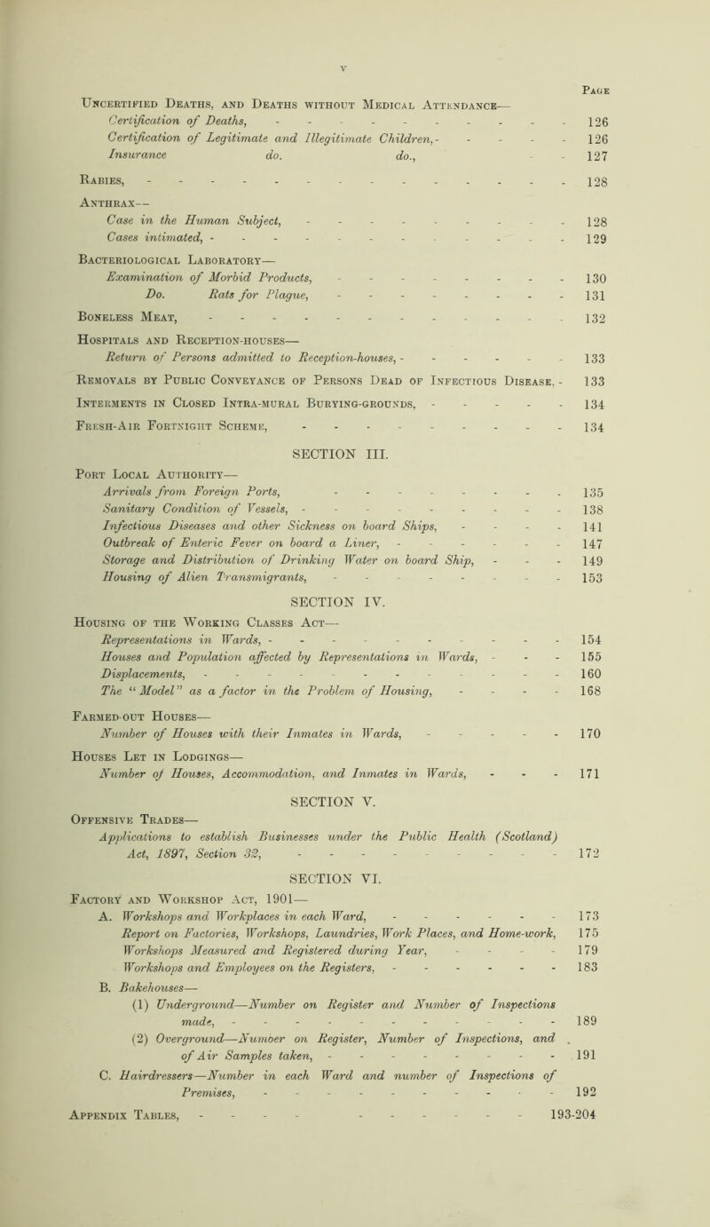 Page Uncertified Deaths, and Deaths without Medical Attendance-— Certification of Deaths, - - - - - - - - - -126 Certification of Legitimate and Illegitimate Children,- - - - - 126 Insurance do. do., 127 Rabies, 128 Anthrax— Case in the Human Subject, - - - - - - - - - 128 Cases intimated, -------.-...129 Bacteriological Laboratory— Examination of Morbid Products, - - - - - - - - 130 Do. Rats for Plague, -------- 131 Boneless Meat, - - - - - -132 Hospitals and Reception-houses— Return of Persons admitted to Reception-houses, - - - - - -133 Removals by Public Conveyance of Persons Dead of Infectious Disease. - 133 Interments in Closed Intra-mural Burying-grouxds, 134 Fresh-Air Fortnight Scheme, - - - - 134 SECTION III. Port Local Authority— Arrivals from Foreign Ports, - - - - - - - - 135 Sanitary Condition of Vessels, - - - - - - - - - 138 Infectious Diseases and other Sickness on board Ships, - - - - 141 Outbreak of Enteric Fever on board a Liner, - - - - - - 147 Storage and Distribution of Drinking Water on board Ship, - - - 149 Housing of Alien Transmigrants, - - - - - - - - 153 SECTION IV. Housing of the Working Classes Act— Representations in Wards, - - - - - - - - - -154 Houses and Population affected by Representations in Wards, - - - 155 Displacements, - -- -- -- -- -- -160 The “ Model” as a factor in the Problem of Housing, - - - - 168 Farmed out Houses— Number of Houses with their Inmates in Wards, - - - - 170 Houses Let in Lodgings— Number oj Houses, Accommodation, and Inmates in Wards, - - - 171 SECTION Y. Offensive Trades— Applications to establish Businesses under the Public Health (Scotland) Act, 1897, Section 32, --------- 172 SECTION VI. Factory and Workshop Act, 1901 — A. Workshops and Workplaces in each Ward, - - - - - - 173 Report on Factories, Workshops, Laundries, Work Places, and Home-work, 175 Workshops Measured and Registered during Year, - - - - 179 Workshops and Employees on the Registers, - - - - - - 183 B. Bakehouses— (1) Underground—Number on Register and Number of Inspections made, - - - ■ - - - - - - - 189 (2) Overground—Numoer on Register, Number of Inspections, and of Air Samples taken, - -- -- -- - 191 C. Hairdressers—Number in each Ward and number of Inspections of Premises, - - - - - - - - -192 Appendix Tables. 193-204