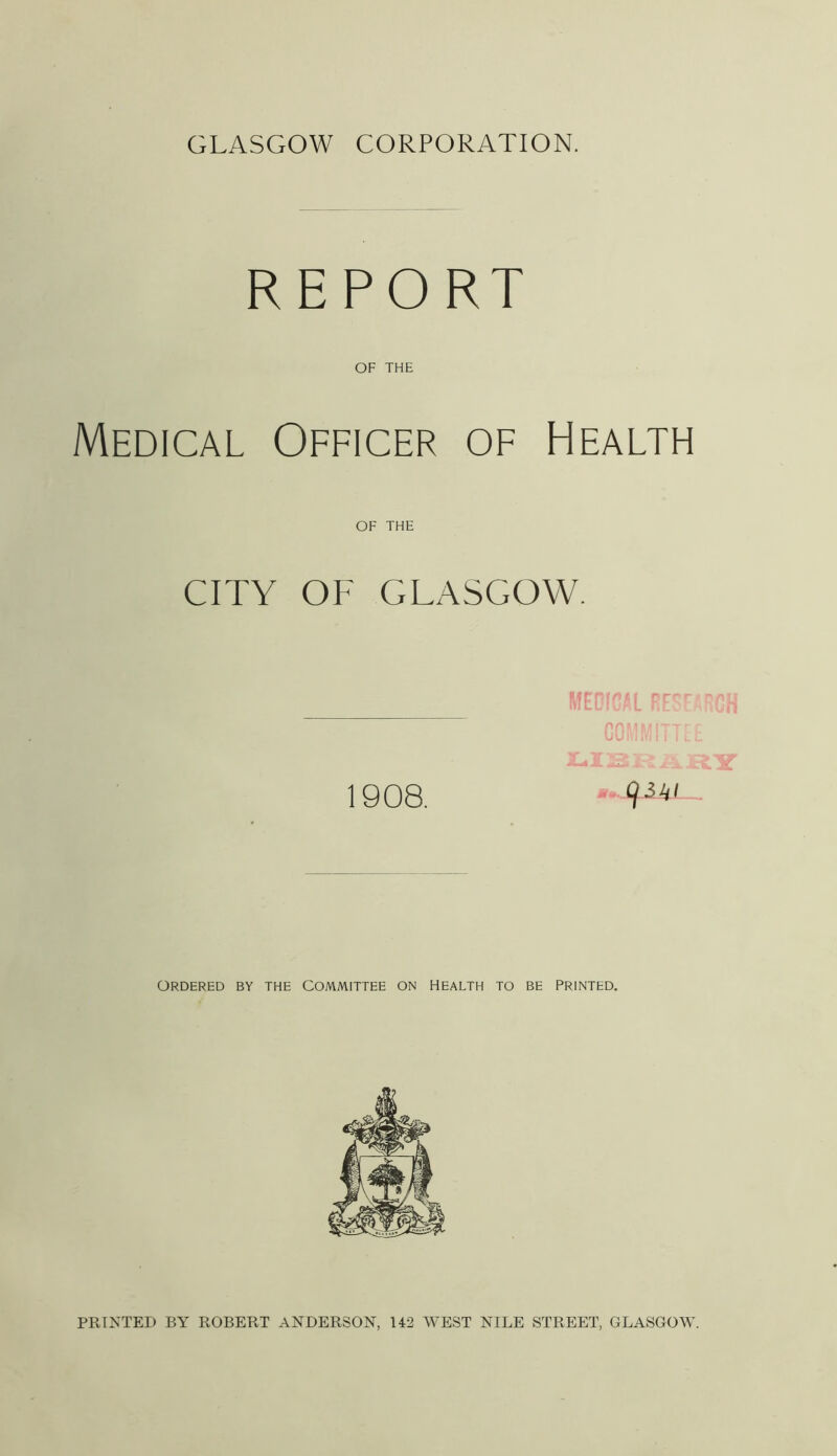 GLASGOW CORPORATION. REPORT OF THE Medical Officer of Health OF THE CITY OF GLASGOW. 1908. MEDICAL RES flflMMITT 934/ A || ufi Y ORDERED BY THE COMMITTEE ON HEALTH TO BE PRINTED. PRINTED BY ROBERT ANDERSON, 142 WEST NILE STREET, GLASGOW.