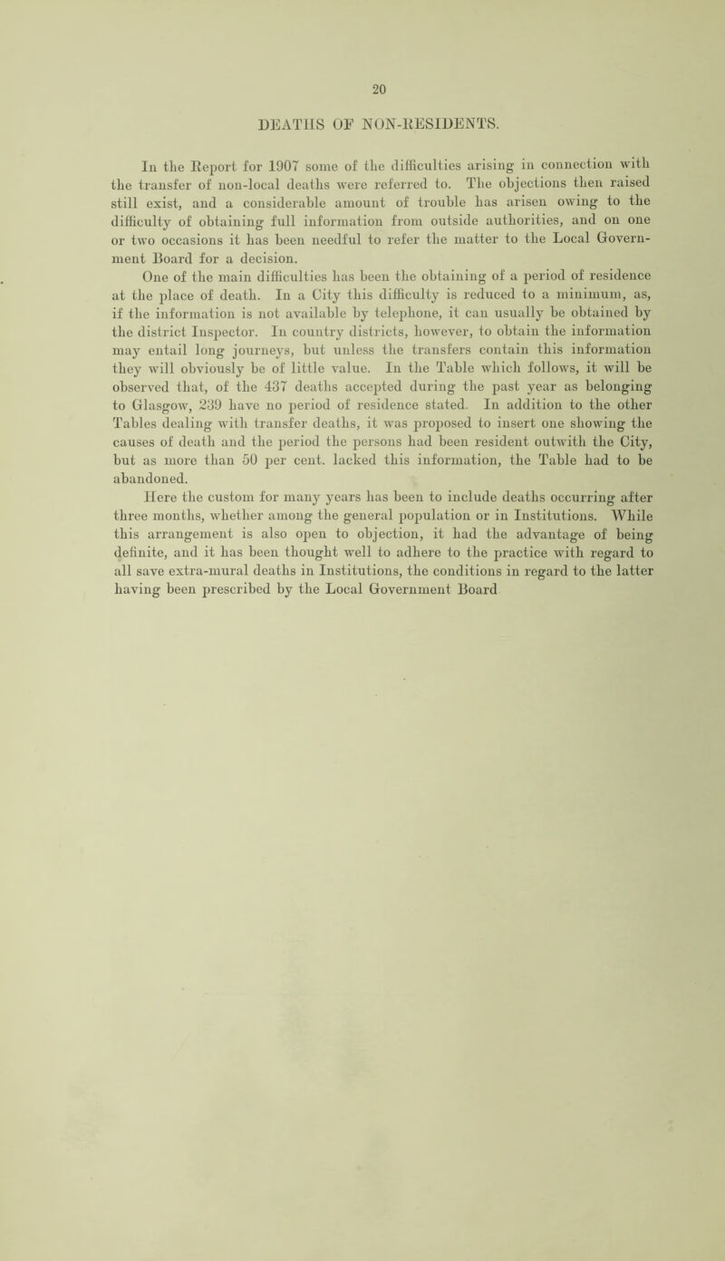 DEATHS OE NON-RESIDENTS. In the Report for 1907 some of the difficulties arising in connection with the transfer of non-local deaths were referred to. The objections then raised still exist, and a considerable amount of trouble has arisen owing to the difficulty of obtaining full information from outside authorities, and on one or two occasions it has been needful to refer the matter to the Local Govern- ment Board for a decision. One of the main difficulties has been the obtaining of a period of residence at the place of death. In a City this difficulty is reduced to a minimum, as, if the information is not available by telephone, it can usually be obtained by the district Inspector. In country districts, however, to obtain the information may entail long journeys, but unless the transfers contain this information they will obviously be of little value. In the Table which follows, it will be observed that, of the 437 deaths accepted during the past year as belonging to Glasgow, 239 have no period of residence stated. In addition to the other Tables dealing with transfer deaths, it was proposed to insert one showing the causes of death and the period the persons had been resident outwith the City, but as more than 50 per cent, lacked this information, the Table had to be abandoned. Here the custom for many years has been to include deaths occurring after three months, whether among the general population or in Institutions. While this arrangement is also open to objection, it had the advantage of being definite, and it has been thought well to adhere to the practice with regard to all save extra-mural deaths in Institutions, the conditions in regard to the latter having been prescribed by the Local Government Board