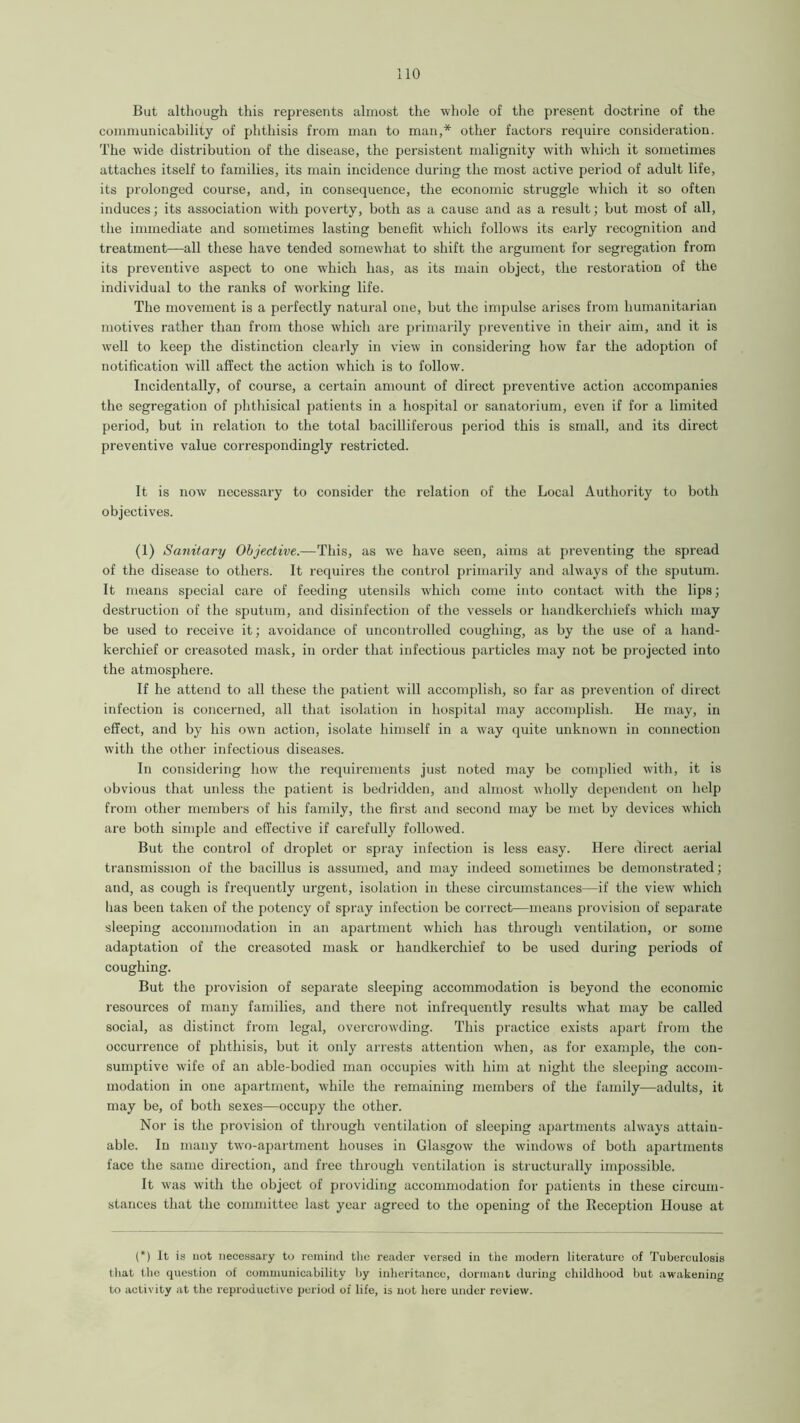 But although this represents almost the whole of the present doctrine of the communicability of phthisis from man to man,* other factors require consideration. The wide distribution of the disease, the persistent malignity with which it sometimes attaches itself to families, its main incidence during the most active period of adult life, its prolonged course, and, in consequence, the economic struggle which it so often induces; its association with poverty, both as a cause and as a result; but most of all, the immediate and sometimes lasting benefit which follows its early recognition and treatment—all these have tended somewhat to shift the argument for segregation from its preventive aspect to one which has, as its main object, the restoration of the individual to the ranks of working life. The movement is a perfectly natural one, but the impulse arises from humanitarian motives rather than from those which are primarily preventive in their aim, and it is well to keep the distinction clearly in view in considering how far the adoption of notification will affect the action which is to follow. Incidentally, of course, a certain amount of direct preventive action accompanies the segregation of phthisical patients in a hospital or sanatorium, even if for a limited period, but in relation to the total bacilliferous period this is small, and its direct preventive value correspondingly restricted. It is now necessary to consider the relation of the Local Authority to both objectives. (1) Sanitary Objective.—This, as we have seen, aims at preventing the spread of the disease to others. It requires the control primarily and always of the sputum. It means special care of feeding utensils which come into contact with the lips; destruction of the sputum, and disinfection of the vessels or handkerchiefs which may be used to receive it; avoidance of uncontrolled coughing, as by the use of a hand- kerchief or creasoted mask, in order that infectious particles may not be projected into the atmosphere. If he attend to all these the patient will accomplish, so far as prevention of direct infection is concerned, all that isolation in hospital may accomplish. He may, in effect, and by his own action, isolate himself in a way quite unknown in connection with the other infectious diseases. In considering how the requirements just noted may be complied with, it is obvious that unless the patient is bedridden, and almost wholly dependent on help from other members of his family, the first and second may be met by devices which are both simple and effective if carefully followed. But the control of droplet or spray infection is less easy. Here direct aerial transmission of the bacillus is assumed, and may indeed sometimes be demonstrated; and, as cough is frequently urgent, isolation in these circumstances—if the view which has been taken of the potency of spray infection be correct—means provision of separate sleeping accommodation in an apartment which has through ventilation, or some adaptation of the creasoted mask or handkerchief to be used during periods of coughing. But the provision of separate sleeping accommodation is beyond the economic resources of many families, and there not infrequently results what may be called social, as distinct from legal, overcrowding. This practice exists apart from the occurrence of phthisis, but it only arrests attention when, as for example, the con- sumptive wife of an able-bodied man occupies with him at night the sleeping accom- modation in one apartment, while the remaining members of the family—adults, it may be, of both sexes—occupy the other. Nor is the provision of through ventilation of sleeping apartments always attain- able. In many two-apartment houses in Glasgow the windows of both apartments face the same direction, and free through ventilation is structurally impossible. It was with the object of providing accommodation for patients in these circum- stances that the committee last year agreed to the opening of the Reception House at (*) It is not necessary to remind the reader versed in tiie modern literature of Tuberculosis that the question of communicability by inheritance, dormant during childhood but awakening to activity at the reproductive period of life, is not here under review.