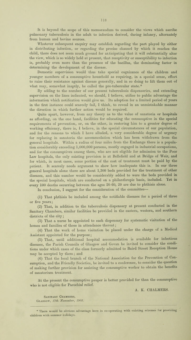 It is beyond the scope of this memorandum to consider the views which ascribe pulmonary tuberculosis in the adult to infection derived, during infancy, alternately from human and bovine sources. Whatever subsequent enquiry may establish regarding the part played by eithor in distributing infection, or regarding the precise channel by which it reaches the child, there does not seem much ground for anticipating that it will substantially alter the view, -which is so widely held at present, that receptivity or susceptibility to infection is, probably even more than the presence of the bacillus, the dominating factor in determining the development of the disease. Domestic supervision would thus take special cognizance of the children and younger members of a consumptive household as requiring, in a special sense, effort to raise their resistance against disease generally, and in so doing to lift them out of what may, somewhat inaptly, be called the pre-tubercular state.* By adding to the number of our present tuberculosis dispensaries, and extending supervision on the lines indicated, we should, I believe, utilise to public advantage the information which notification would give us. Its adoption for a limited period of years in the first instance could scarcely fail, I think, to reveal in an unmistakable manner the direction in which further action would be required. Quite apart, however, from any theory as to the value of sanatoria or hospitals as affording, on the one hand, facilities for educating the consumptive in the special requirements of prevention, or, on the other, in restoring him to a greater degree of working efficiency, there is, I believe, in the special circumstances of our population, and for the reasons to which I have alluded, a very considerable degree of urgency for replacing in sanatoria the accommodation which has been withdrawn from the general hospitals. Within a radius of four miles from the Exchange there is a popula- tion considerably exceeding 1,000,000 persons, mostly engaged in industrial occupations, and for the consumptives among them, who are not eligible for admission to the Poor Law hospitals, the only existing provision is at Bellefield and at Bridge of Weir, and for which, in most cases, some portion of the cost of treatment must be paid by the patient. It scarcely needs argument to show how inadequate this is. In our three general hospitals alone there are about 1,300 beds provided for the treatment of other diseases, and this number -would be considerably added to were the beds provided in the special hospitals, which are conducted on a philanthropic basis, included. Yet in every 100 deaths occurring between the ages 20-60, 20 are due to phthisis alone. In conclusion, I suggest for the consideration of the committee—- (1) That phthisis be included among the notifiable diseases for a period of three or five years; (2) That, in addition to the tuberculosis dispensary at present conducted in the Sanitary Chambers, similar facilities be provided in the eastern, western, and southern districts of the city; (3) That a nurse be appointed to each dispensary for systematic visitation of the homes and families of those in attendance thereat; (4) That the work of home visitation be placed under the charge of a Medical Assistant appointed for the purpose; (5) That, until additional hospital accommodation is available for infectious diseases, the Parish Councils of Glasgow and Govan be invited to consider the condi- tions under which cases of the class formerly admitted to Baird Street Reception House may be accepted by them; and (6) That the local branch of the National Association for the Prevention of Con- sumption, and the Friendly Societies, be invited to a conference, to consider the question of making further provision for assisting the consumptive worker to obtain the benefits of sanatorium treatment. At the present the consumptive pauper is better provided for than the consumptive who is not eligible for Parochial relief. A. K. CHALMERS. Sanitary Chambers, Glasgow, 17th November, 190S. * There would be obvious advantage here in co-operating with existing schemes for providing children with summer holidays.