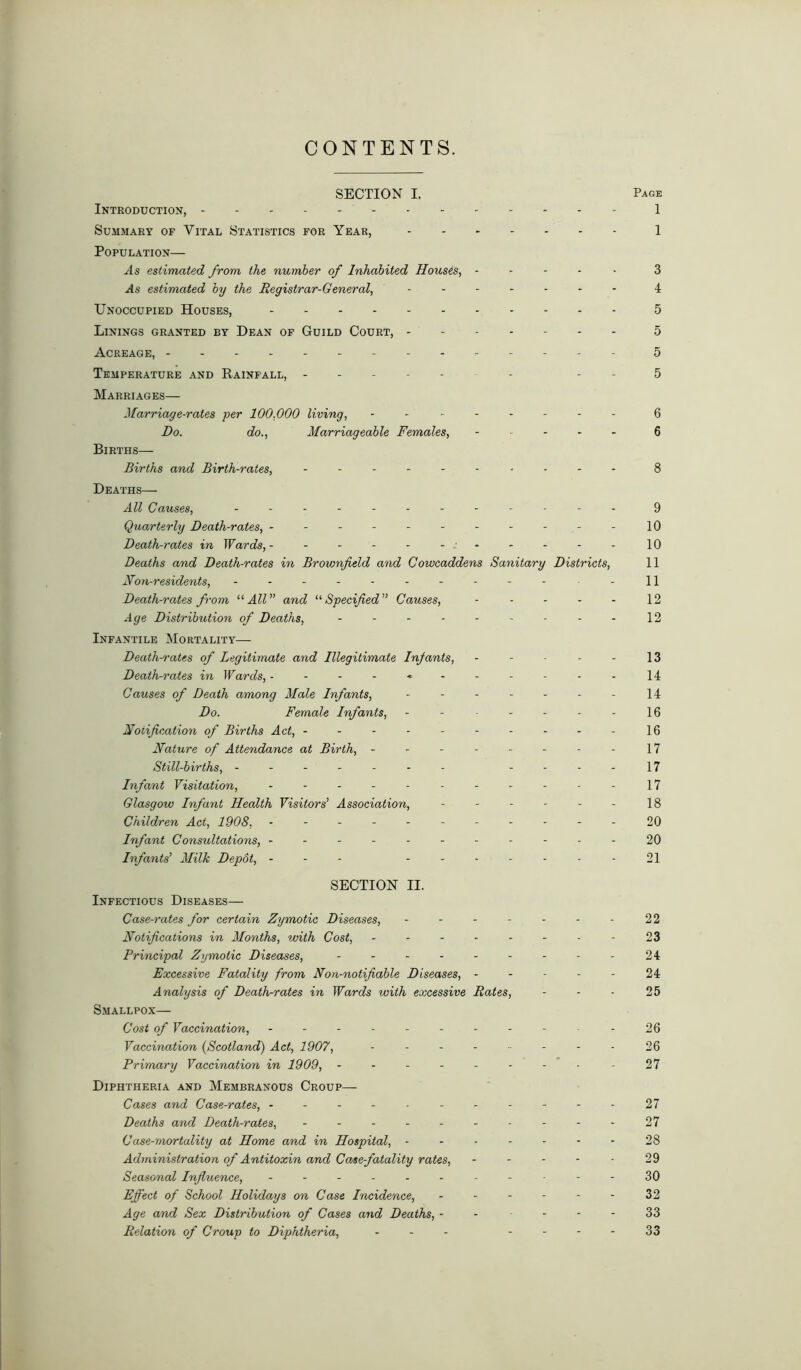 CONTENTS. SECTION I. Page Introduction, 1 Summary of Vital Statistics for Year, 1 Population— As estimated from the number of Inhabited Houses, ----- 3 .4s estimated by the Registrar-General, ....... 4 Unoccupied Houses, 5 Linings granted by Dean of Guild Court, 5 Acreage, ------------- - 5 Temperature and Rainfall, - - - 5 Marriages— Marriage-rates per 100,000 living, ........ 6 Do. do., Marriageable Females, ----- 6 Births— Births and Birth-rates, .......... 8 Deaths— All Causes, ............ 9 Quarterly Death-rates, ---------- - 10 Death-rates in Wards, - - - - - - - - - - - 10 Deaths and Death-rates in Brownfield and Cowcaddens Sanitary Districts, 11 Non-residents, ........... -11 Death-rates from “All” and “Specified” Causes, - - - - - 12 Age Distribution of Deaths, ....... - - 12 Infantile Mortality— Death-rates of Legitimate and Illegitimate Infants, - - ■ - - 13 Death-rates in Wards, * 14 Causes of Death among Male Infants, - - - - - - - 14 Do. Female Infants, - - - - - - - 16 Notification of Births Act, --------- - 16 Nature of Attendance at Birth, - - - - - - - - 17 Still-births, ------- --.-17 Infant Visitation, ----------- 17 Glasgow Infant Health Visitors’ Association, - - - - - - 18 Children Act, 1908, - -- -- -- -- -- 20 Infant Consultations, ----------- 20 Infants’ Milk Depot, --- ------- 21 SECTION II. Infectious Diseases— Case-rates for certain Zymotic Diseases, - - - - - - - 22 Notifications in Months, with Cost, - - - - - - - - 23 Principal Zymotic Diseases, - - - - - - - - - 24 Excessive Fatality from Non-notifiable Diseases, ----- 24 Analysis of Death-rates in Wards with excessive Rates, - - - 25 Smallpox— Cost of Vaccination, ........... 26 Vaccination (Scotland) Act, 1907, - - - - ■■ - - - 26 Primary Vaccination in 1909, --------- 27 Diphtheria and Membranous Croup— Cases and Case-rates, ----------- 27 Deaths and Death-rates, ---------- 27 Case-mortality at Home and in Hospital, - - - - - - - 28 Administration of Antitoxin and Case-fatality rates, ----- 29 Seasonal Influence, - -- -- -- -- --30 Effect of School Holidays on Case Incidence, - - - - - - 32 Age and Sex Distribution of Cases and Deaths, - - - - - 33 Relation of Croup to Diphtheria, ... 33