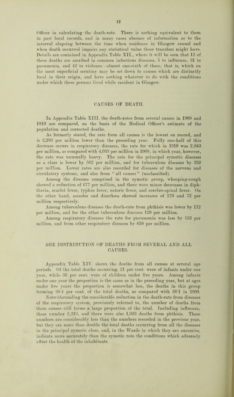 Officer in calculating the deatli-rate. There is nothing equivalent to them in past local records, and in many cases absence of information as to the interval elapsing between the time when residence in Glasgow ceased and when death occurred impairs any statistical value these transfers might have. Details are contained in Appendix Table XII., where it will he seen that 12 of these deaths are ascribed to common infectious diseases, 5 to influenza, 31 to pneumonia, and 42 to violence—almost one-sixth of these, that is, which on the most superficial scrutiny may be set down to causes which are distinctly local in their origin, and have nothing whatever to do with the conditions under which these persons lived while resident in Glasgow. CAUSES OF DEATH. In Appendix Table XIII. the death-rates from several causes in 1909 and 1910 are compared, on the basis of the Medical Officer’s estimate of the population and corrected deaths. As formerly stated, the rate from all causes is the lowest on record, and is 2,293 per million lower than the preceding year. Fully one-half of this decrease occurs in respiratory diseases, the rate for which in 1910 was 2,843 per million, as compared with 4,033 per million in 1909, in which year, however, the rate was unusually heavy. The rate for the principal zymotic diseases as a class is lower by 562 per million, and for tuberculous diseases by 232 per million. Lower rates are also recorded for diseases of the nervous and circulatory systems, and also from “ all causes ” (unclassified). Among the diseases comprised in the zymotic group, whooping-cough showed a reduction of 677 per million, and there were minor decreases in diph- theria, scarlet fever, typhus fever, enteric fever, and cerebro-spinal fever. On the other hand, measles and diarrhoea showed increases of 170 and 72 per million respectively. Among tuberculous diseases the death-rate from phthisis was lower by 112 per million, and for the other tuberculous diseases 120 per million. Among respiratory diseases the rate for pneumonia was less by 552 per million, and from other respiratory diseases by 638 per million. AGE DISTRIBUTION OF DEATHS FROM SEVERAL AND ALL CAUSES. Appendix Table XIV. shows the deaths from all causes at several age periods. Of the total deaths occurring, 21 per cent, were of infants under one year, while 36 per cent, were of children under five years. Among infants under one year the proportion is the same as in the preceding year, but at ages under five years the proportion is somewhat less, the deaths in this group forming 3 6” 4 per cent, of the total deaths, as compared with 38'1 in 1909. Notwithstanding the considerable reduction in the death-rate from diseases of the respiratory system, previously referred to, the number of deaths from these causes still forms a large proportion of the total. Including influenza, these number 2,319, and there were also 1,033 deaths from phthisis. These numbers are considerably less than the numbers recorded in the previous year, but they are more than double the total deaths occurring from all the diseases in the principal zymotic class, and, in the Wards in which they are excessive, indicate more accurately than the zymotic rate the conditions which adversely affect the health of the inhabitants.