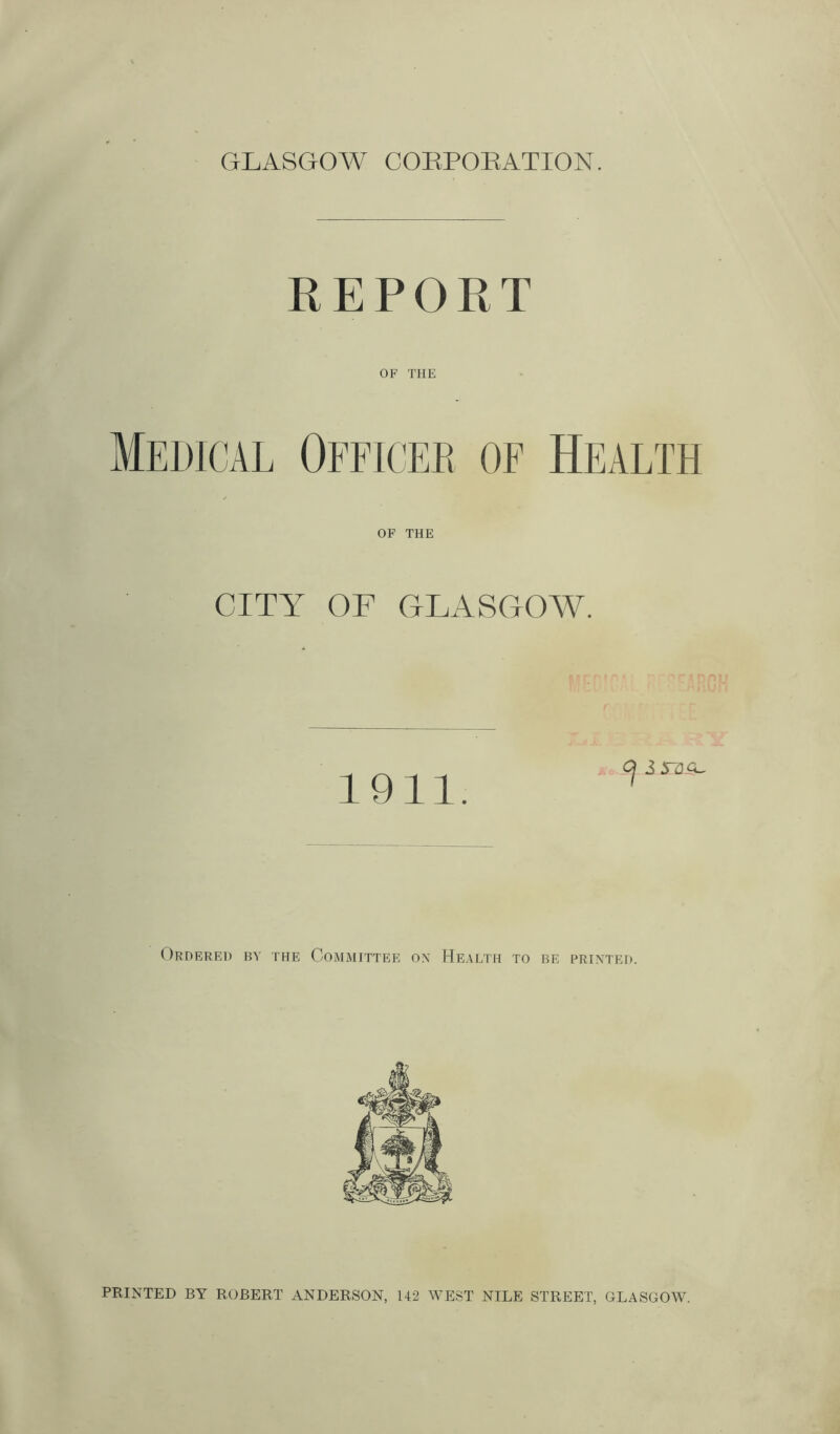 GLASGOW CORPORATION. REPORT OF THE Medical Officer of Health OF THE CITY OF GLASGOW. 1911. Cj i XZLSL Ordered by the Committee on Health to be printed. PRINTED BY ROBERT ANDERSON, 142 WEST NILE STREET, GLASGOW.