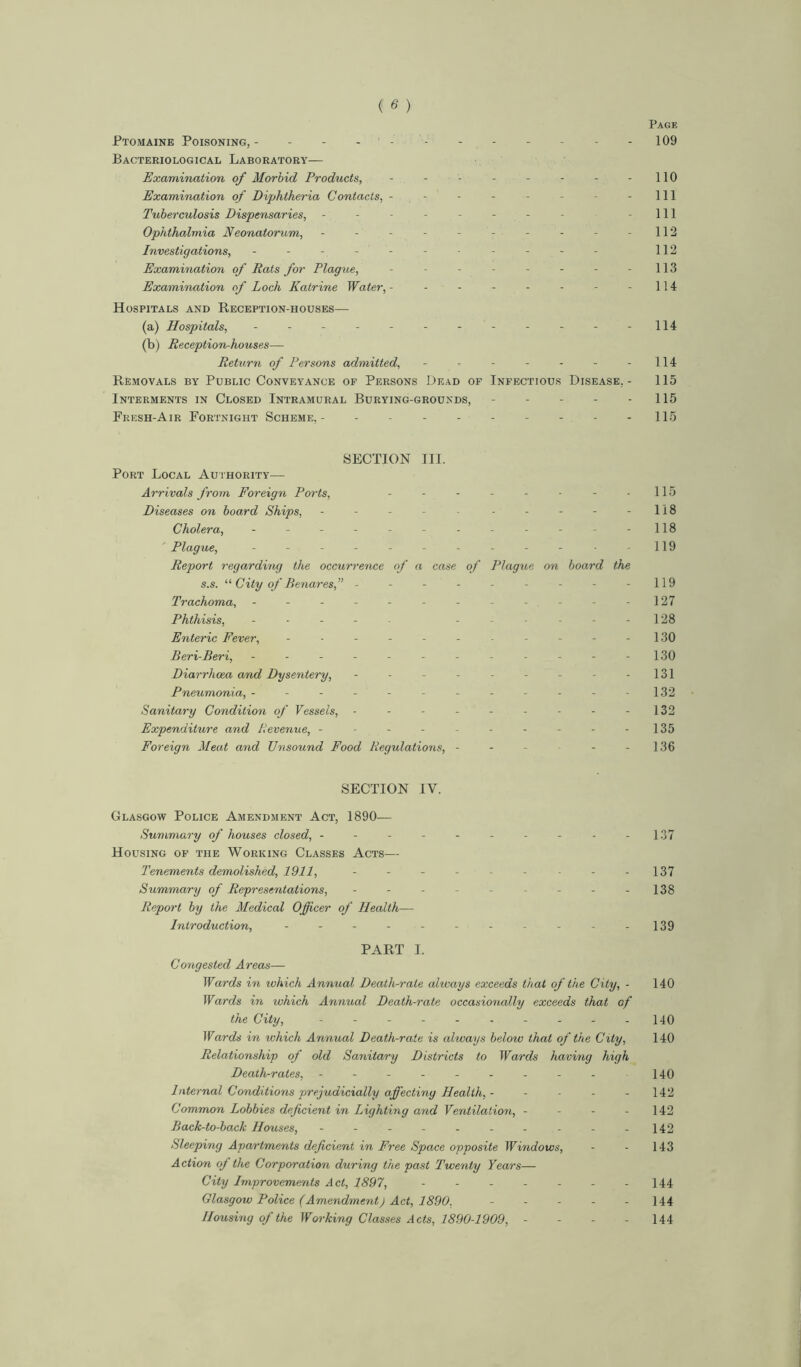 Page Ptomaine Poisoning, - - - - - - - 109 Bacteriological Laboratory— Examination of Morbid Products, - - - - - - - -110 Examination of Diphtheria Contacts, - - - - - - - 111 Tuberculosis Dispensaries, - - - - - - - - -111 Ophthalmia Neonatorum, - - - - - - - - -112 Investigations, - - - - - - - - - - - 112 Examination of Rats for Plague, - - - - - - - - 113 Examination of Loch Katrine Water, - - - - - - - - 114 Hospitals and Reception-houses— (a) Hospitals, - - - - - - - - - - - -114 (b) Reception-houses— Return of Persons admitted, - - - - - - -114 Removals by Public Conveyance of Persons Dead of Infectious Disease,- 115 Interments in Closed Intramural Burying-grounds, - - - - 115 Fresh-Air Fortnight Scheme,- - - - 115 SECTION III. Port Local Authority— Arrivals from Foreign Ports, - - - - - - - - 115 Diseases on board Ships, - - - - - - - - - -118 Cholera, - - - - - - - - - - - -118 Plague, - - - - - - - - - - - -119 Report regarding the occurrence of a case of Plague on board the s.s. “ City of Benares,” - - - - - - - - -119 Trachoma, ------------ 127 Phthisis, - ------ 128 Enteric Fever, - - - - - - - - - - - 130 Eeri-Eeri, - - - - - - - - - - - -130 Diarrhoea and Dysentery, - - - - - - - - -131 Pneumonia, ------------ 132 Sanitary Condition of Vessels, - - - - - - - - - 132 Expenditure and Revenue, - ■ - - - - - - - -135 Foreign Meat and Unsound Food Regulations, - - - - -136 SECTION IV. Glasgow Police Amendment Act, 1890— Summary of houses closed, - - - - - - - - - -137 Housing of the Working Classes Acts— Tenements demolished, 1911, - - - - - - - - -137 Summary of Representations, - - - - - - - - -138 Report by the Medical Officer of Health— Introduction, ----------- 139 PART I. Congested Areas— Wards in tvhich Annual Death-rate always exceeds that of the City, - 140 Wards in which Annual Death-rate occasionally exceeds that of the City, - - - - - - - - - -140 Wards in which Annual Death-rate is always below that of the City, 140 Relationship of old Sanitary Districts to Wards having high Death-rates, - - - - - - - - - 140 Internal Conditions prejudicially affecting Health, - - - - - 142 Common Lobbies deficient in Lighting and Ventilation, - - - - 142 Eack-to-back Houses, - - - - - - - - - -142 Sleeping Apartments deficient in Free Space opposite Windows, - - 143 Action of the Corporation during the past Twenty Years— City Improvements Act, 1897, - - - - - - -144 Glasgow Police (Amendment) Act, 1890, - - - - - 144 Housing of the Working Classes Acts, 1890-1909, - - - - 144