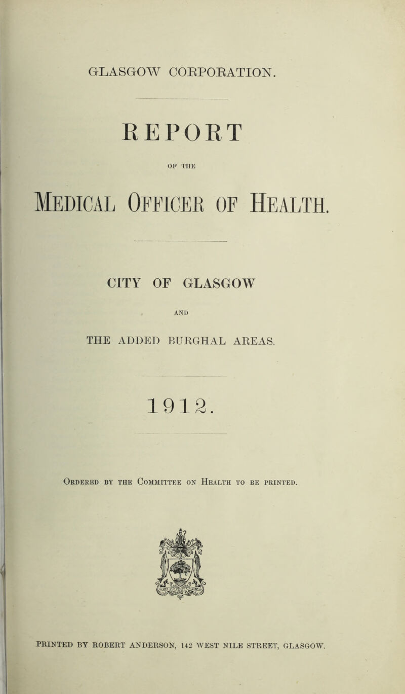 GLASGOW CORPORATION. REPORT OF THE Medical Officer of Health. CITY OF GLASGOW THE ADDED BURGHAL AREAS. 1912. Ordered by the Committee on Health to be printed. PRINTED BY ROBERT ANDERSON, 142 WEST NILE STREET, GLASGOW.