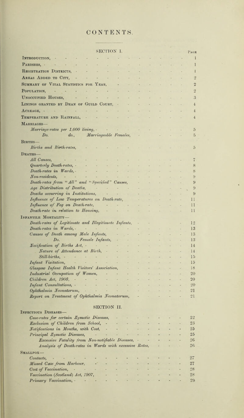 CON T E N T S. SECTION I. Introduction, Parishes, - Registration Districts, - Areas Added to City, - - Summary of Vital Statistics for Year, Population, Unoccupied Houses, Linings granted by Dean of Guild Court, - Acreage, - - Temperature and Rainfall, ----- Marriages— Marriage-rates per 1.000 living, - Do. do., Marriageable Females, Births— Births and Birth-rates, ----- Deaths— All Causes, Quarterly Death-rates, ------ Death-rates in Wards, ----- Non-residents, -------- Death-rates from “All” and “Specified” Causes, Age Distribution of Deaths, Deaths occurring in Institutions, - Influence of Low Temperatures on Death-rate, Influence of Fog on Death-rate, Death-rate in relation to Housing, Infantile Mortality— Death-rates of Legitimate and Illegitimate Infants, Death-rates in Wards, ------- Causes of Death among Male Infants, - Do. Female Infants, Notification of Births Act, - Nature of Attendance at Birth, - Still-births, ------ Infant Visitation, ------- Glasgow Infant Health Visitors’ Association, Industrial Occupation of Women, - Children Act, 1908, ------- Infant Consultations, ------- Ophthalmia Neonatorum, ------ Report on Treatment of Ophthalmia Neonatorum, SECTION II. Infectious Diseases— Case-rates for certain Zymotic Diseases, - - - - Exclusion of Children from School, - - - - - Notifications in Months, with Cost, - Principal Zymotic Diseases, ------ Excessive Fatality from Non-notifiable Diseases, - Analysis of Death-rates in Wards with excessive Rates, Smallpox— Contacts, - - - - Missed Case from Harbour, Cost of Vaccination, Vaccination (Scotland) Act, 1907, Primary Vaccination, - Page 1 1 2 7 3 4 4 4 5 5 5 8 8 9 9 9 9 11 11 11 12 13 13 13 14 14 15 15 18 20 20 20 21 21 22 23 25 25 26 26 27 27 28 28- 29