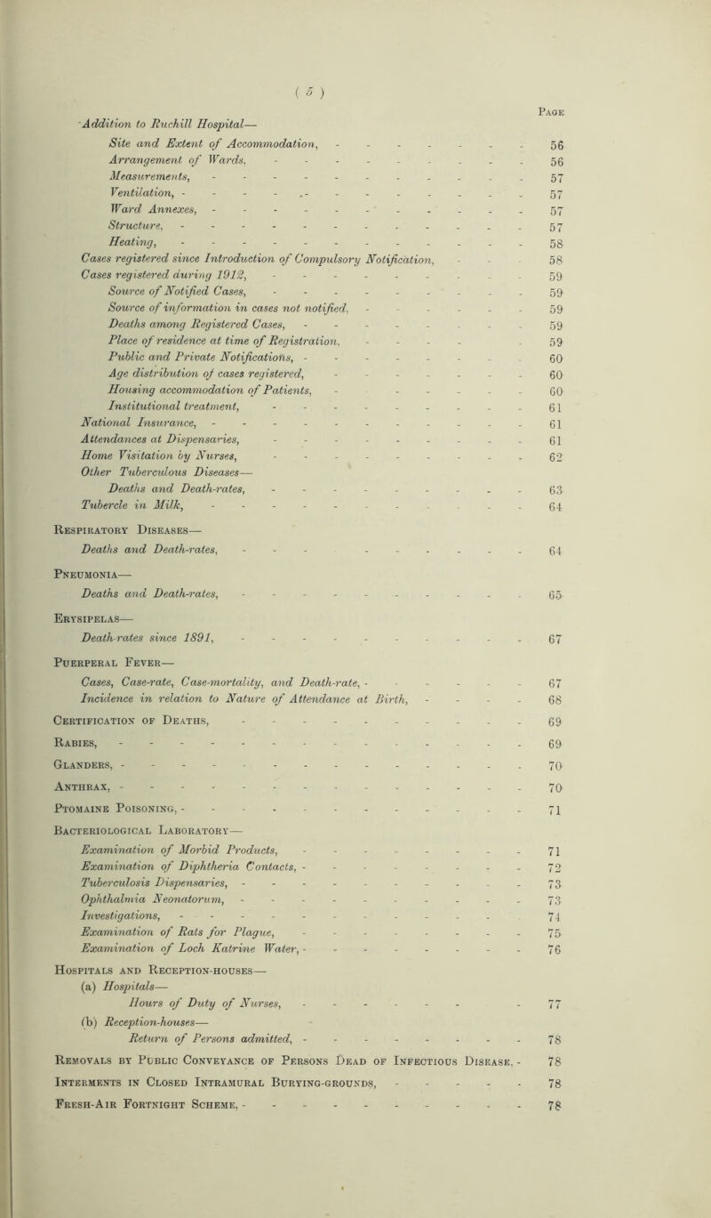 Addition to Ruchill Hospital— Site and Extent of Accommodation, 56 Arrangement of Wards, --------- 56 Measurements, ---------- - 57 Ventilation, 57 Ward Annexes, - - - - - - - . . . . 57 Structure, - -- -- -- -- -..57 Heating, - -- -- -- -- -- - 53 Cases registered since Introduction of Compulsory Notification, - - 58 Cases registered during 1912, --------- 59 Source of Notified Cases, --------- 59 Source of information in cases not notified. - - - - - - 59 Deaths among Registered Cases, -------- 59 Place of residence at time of Registration, - - 59 Public and Private Notifications, -------- 00 Age distribution of cases registered, ------- 00 Housing accommodation of Patients, - ------ 60 Institutional treatment, - - - - - - - - - 61 National Insurance, ----------- 61 Attendances at Dispensaries, - - - - - - - - - 61 Home Visitation by Nurses, --------- 62 Other Tuberculous Diseases— Deaths and Death-rates, --------- 63 Tubercle in Milk, ----------- 64 Respiratory Diseases— Deaths and Death-rates, - - - ----- - 64 Pneumonia— Deaths and Death-rates, ---------- 65- Erysipelas— Death rates since 1891, - - - - - - - - - . 67 Puerperal Fever— Cases, Case-rate, Case-mortality, and Death-rate, - - - - - - 67 Incidence in relation to Nature of Attendance at Birth, 68 Certification of Deaths, - 69 Rabies, 69 Glanders, ----- 70 Anthrax, -------- 70 Ptomaine Poisoning,- - - 71 Bacteriological Laboratory— Examination of Morbid Products, - - - - - - - - 71 Examination of Diphtheria Contacts, - - - - - - - - 72 Tuberculosis Dispensaries, ---------- 73 Ophthalmia Neonatorum, ---------- 73 Investigations, - - - - - - - - - - - . 74 Examination of Rats for Plague, - - - - - - - - 75 Examination of Loch Katrine Water, - - - - - - - - 76 Hospitals and Reception-houses— (a) Hospitals— Hours of Duty of Nurses, ------ .77 lb) Reception-houses— Return of Persons admitted, - - - - - - - - 78 Removals by Public Conveyance of Persons Dead of Infectious Disease. - 78 Interments in Closed Intramural Burying-grounds, 78 Fresh-Air Fortnight Scheme, 78