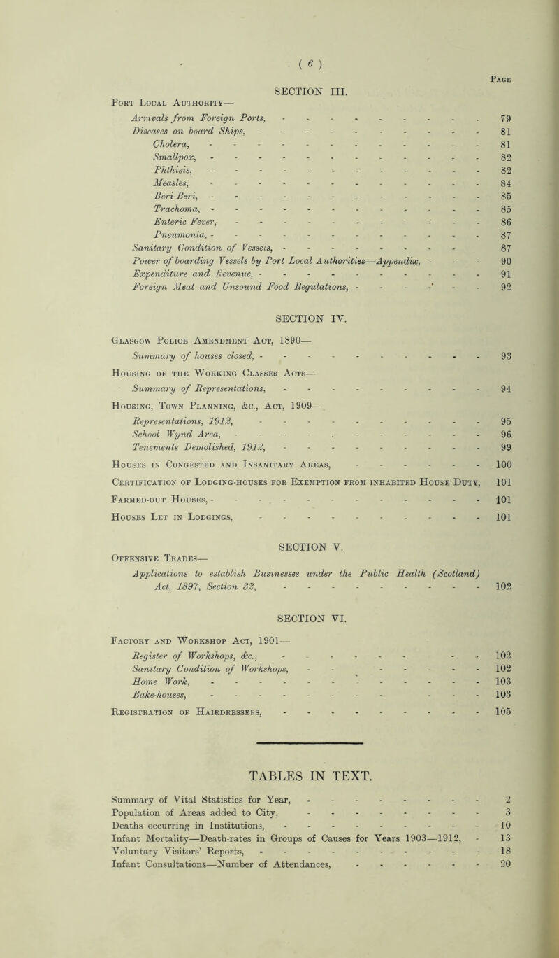 SECTION III. Port Local Authority— Arrivals from Foreign Ports, - - - - - - - - . 79 Diseases on board Ships, - -- -- 81 Cholera, - -- -- -- -- -- - 81 Smallpox, - -- -- -- -- -- - 82 Phthisis, - -- -.----.--82 Measles, ------------ 84 Beri-Beri, - -- -- -- -- -- - 85 Trachoma, - -- -- -- -- -- - 85 Enteric Fever, ----------- 86 Pneumonia, ------------87 Sanitary Condition of Vessels, -------- 87 Power of boarding Vessels by Port Local Authorities—Appendix, 90 Expenditure and Revenue, ----------91 Foreign Meat and Unsound Food Regulations, ------ 92 SECTION IY. Glasgow Police Amendment Act, 1890— Summary of houses closed, --------- - 93 Housing of the Working Classes Acts— Summary of Representations, --------- 94 Housing, Town Planning, &c., Act, 1909— Representations, 1912, - - - - - - - - - - 95 School Wynd Area, 96 Tenements Demolished, 1912, - - - - - - - - 99 Houses in Congested and Insanitary Areas, ------ 100 Certification of Lodging-houses for Exemption from inhabited House Duty, 101 Farmed-out Houses, 101 Houses Let in Lodgings, 101 SECTION Y. Offensive Trades— Applications to establish Businesses under the Public Health (Scotland) Act, 1897, Section 32, --------- 102 SECTION VI. Factory and Workshop Act, 1901— Register of Workshops, dec., - - - - 102 Sanitary Condition of Workshops, - - - - - - -102 Home Work, ------ 103 Bake-houses, - -- -- -- - ---103 Registration of Hairdressers, 105 TABLES IN TEXT. Summary of Vital Statistics for Year, -------- 2 Population of Areas added to City, -------- 3 Deaths occurring in Institutions, - - - - - - - - - 10 Infant Mortality—Death-rates in Groups of Causes for Years 1903—1912, - 13 Voluntary Visitors’ Reports, - -- -- -- -- -18 Infant Consultations—Number of Attendances, ------ 20