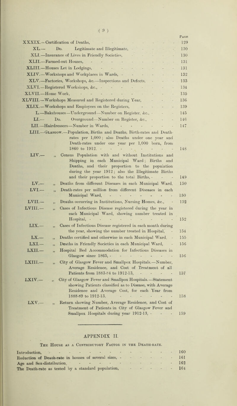 Page XXXIX.— Certification of Deaths, - - - - - - - 129 XL.— Do. Legitimate and Illegitimate, - 130 XLI.—Insurance of Lives in Friendly Societies, - - - - - 130 XLII.—Farmed-out Houses, - - - - - - - - -131 XLIII.—Houses Let in Lodgings, - - - - - - - -131 XLIV.—Workshops and Workplaces in Wards, ------ 132 XLY.—Factories, Workshops, Ac.—Inspections and Defects, - - - 133 XLYI.—Registered Workshops, Ac., -------- 134 XLVIL—Home Work, 135 XLYIII.—Workshops Measured and Registered during Year, - - - 136 XLIX.—Workshops and Employees on the Registers, - 139 L.—Bakehouses—Underground—Number on Register, Ac., - - - 145 LI.— Do. Overground—Number on Register, Ac., - - - 146 LII.—Hairdressers—Number in Wards, ------ 147 LIII.—Glasgow.—Population, Births and Deaths, Birth-rates and Death- rates per 1,000; also Deaths under one year and Death-rates under one year per 1,000 born, from 1860 to 1912. - - 148 LIY.— ,, Census Population with and without Institutions and Shipping in each Municipal Ward; Births and Deaths, and their proportion to the population during the year 1912; also the Illegitimate Births and their proportion to the total Births,- - - 149 LV.— „ Deaths from different Diseases in each Municipal Ward, 150 LYI.— ,, Death-rates per million from different Diseases in each Municipal Ward, - - - - - - 150 LVII.— ,, Deaths occurring in Institutions, Nursing Homes, Ac., - 152 LVIII.— „ Cases of Infectious Disease registered during the year in each Municipal Ward, showing number treated in Hospital, - - - - - - - - - 152 LIX.— ,, Cases of Infectious Disease registered in each month during the year, showing the number treated in Hospital, - 154 LX.— „ Deaths certified and otherwise in each Municipal Ward, - 155 LXI.— ,, Deaths in Friendly Societies in each Municipal Ward, - 156 LXII.— „ Hospital Bed Accommodation for Infectious Diseases in Glasgow since 1865, ------- 156 LXIII.— ,, City of Glasgow Fever and Smallpox Hospitals.—Number, Average Residence, and Cost of Treatment of all Patients from 1883-84 to 1912-13, - 157 LXIV.— „ City of Glasgow Fever and Smallpox Hospitals.—Statement showing Patients classified as to Disease, with Average Residence and Average Cost, for each Year from 1888-89 to 1912-13. 158 LXY.— „ Return showing Number, Average Residence, and Cost of Treatment of Patients in City of Glasgow Fever and Smallpox Hospitals during year 1912-13, - - - 159 APPENDIX II. The House as a Contributory Factor in the Death-rate. Introduction, ---------- - - - 160 Reduction of Death-rate in houses of several sizes, - - - - - -161 Age and Sex-distribution, - - - - - - - - - -162 The Death-rate as tested by a standard population, 164