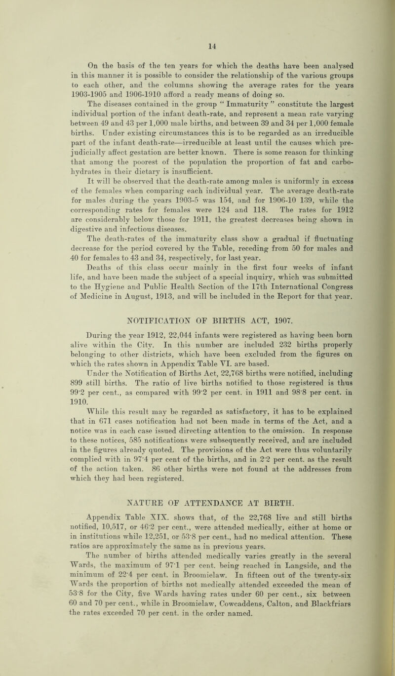 On the basis of the ten years for which the deaths have been analysed in this manner it is possible to consider the relationship of the various groups to each other, and the columns showing the average rates for the years 1903-1905 and 1906-1910 afford a ready means of doing so. The diseases contained in the group “ Immaturity ” constitute the largest individual portion of the infant death-rate, and represent a mean rate varying between 49 and 43 per 1,000 male births, and between 39 and 34 per 1,000 female births. Under existing circumstances this is to be regarded as an irreducible part of the infant death-rate—irreducible at least until the causes which pre- judicially affect gestation are better known. There is some reason for thinking that among the poorest of the population the proportion of fat and carbo- hydrates in their dietary is insufficient. It will be observed that the death-rate among males is uniformly in excess of the females when comparing each individual year. The average death-rate for males during the years 1903-5 was 154, and for 1906-10 139, while the corresponding rates for females were 124 and 118. The rates for 1912 are considerably below those for 1911, the greatest decreases being shown in digestive and infectious diseases. The death-rates of the immaturity class show a gradual if fluctuating decrease for the period covered by the Table, receding from 50 for males and 40 for females to 43 and 34, respectively, for last year. Deaths of this class occur mainly in the first four weeks of infant life, and have been made the subject of a special inquiry, which was submitted to the Hygiene and Public Health Section of the 17th International Congress of Medicine in August, 1913, and will be included in the Report for that year. NOTIFICATION OF BIRTHS ACT, 1907. During the year 1912, 22,044 infants were registered as having been born alive within the City. In this number are included 232 births properly belonging to other districts, which have been excluded from the figures on which the rates shown in Appendix Table YI. are based. Under the Notification of Births Act, 22,768 births were notified, including 899 still births. The ratio of live hirths notified to those registered is thus 99'2 per cent., as compared with 99'2 per cent, in 1911 and 98'8 per cent, in 1910. While this resiilt may be regarded as satisfactory, it has to be explained that in 671 cases notification had not been made in terms of the Act, and a notice was in each case issued directing attention to the omission. In response to these notices, 585 notifications were subsequently received, and are included in the figures already quoted. The provisions of the Act were thus voluntarily complied with in 97'4 per cent of the births, and in 2'2 per cent, as the result of the action taken. 86 other births were not found at the addresses from which they had been registered. NATURE OF ATTENDANCE AT BIRTH. Appendix Table XIX. shows that, of the 22,768 live and still births notified, 10,517, or 46'2 per cent., were attended medically, either at home or in institutions while 12,251, or 53‘8 per cent., had no medical attention. These ratios are approximately the same as in previous years. The number of births attended medically varies greatly in the several Wards, the maximum of 97'1 per cent, being reached in Langside, and the mininrum of 22'4 per cent, in Broomielaw. In fifteen out of the twenty-six Wards the proportion of births not medically attended exceeded the mean of 53 8 for the City, five Wards having rates under 60 per cent., six between 60 and 70 per cent., while in Broomielaw, Cowcaddens, Calton, and Blackfriars the rates exceeded 70 per cent, in the order named.