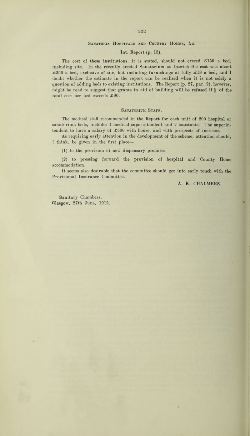 Sanatoria Hospitals and Country Homes, &c. Int. Report (p. 15). The cost of these institutions, it is stated, should not exceed £150 a bed, including site. In the recently erected Sanatorium at Ipswich the cost was about £250 a bed, exclusive of site, but including furnishings at fully £18 a bed, and 1 doubt whether the estimate in the report can be realised when it is not solely a question of adding beds to existing institutions. The Report (p. 27, par. 2), however, might be read to suggest that grants in aid of building will be refused if §- of the total cost per bed exceeds £90. Sanatorium Staff. The medical staff recommended in the Report for each unit of 200 hospital or sanatorium beds, includes 1 medical superintendent and 2 assistants. The superin- tendent to have a salary of £500 with house, and with prospects of increase. As requiring early attention in the development of the scheme, attention should, I think, be given in the first place— (1) to the provision of new dispensary premises. (2) to pressing forward the provision of hospital and County Home accommodation. It seems also desirable that the committee should get into early touch with the Provisional Insurance Committee. A. K. CHALMERS. Sanitary Chambers, Olasgow, 27th June, 1912. *