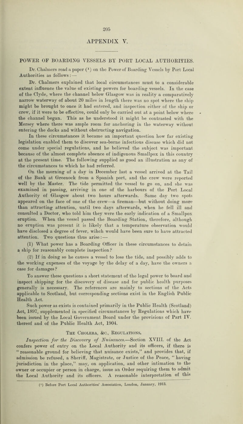 APPENDIX V. POWER OF BOARDING VESSELS BY PORT LOCAL AUTHORITIES. Dr. Chalmers read a paper (x) on the Power of Boarding Vessels by Port Local Authorities as follows: — Dr. Chalmers explained that local circumstances must to a considerable extent influence the value of existing powers for boarding vessels. In the case of the Clyde, where the channel below Glasgow was in reality a comparatively narrow waterway of about 20 miles in length there was no spot where the ship might be brought to once it had entered, and inspection either of the ship or crew, if it were to be effective, could only be carried out at a point below where the channel began. This as he understood it might be contrasted with the Mersey where there was ample room for anchoring in the waterway without entering the docks and without obstructing navigation. In these circumstances it became an important question how far existing legislation enabled them to discover sea-borne infectious disease which did not come under special regulations, and he believed the subject was important because of the almost complete absence of indigenous Smallpox in this country at the present time. The following supplied as good an illustration as any of the circumstances to which he had referred. On the morning of a day in December last a vessel arrived at the Tail of the Bank at Greenock from a Spanish port, and the crew were reported well by the Master. The tide permitted the vessel to go on, and she was examined in passing, arriving in one of the harbours of the Port Local Authority of Glasgow about two hours afterwards. Same day two spots appeared on the face of one of the crew—a fireman—but without doing more than attracting attention, until two days afterwards, when he fell ill and consulted a Doctor, who told him they were the early indication of a Smallpox eruption. When the vessel passed the Boarding Station, therefore, although no eruption was present it is likely that a temperature observation would have disclosed a degree of fever, wihch would have been sure to have attracted attention. Two questions thus arise: — (1) What power has a Boarding Officer in these circumstances to detain a ship for reasonably complete inspection ? (2) If in doing so he causes a vessel to lose the tide, and possibly adds to the working expenses of the voyage by the delay of a day, have the owners a case for damages ? To answer these questions a short statement of the legal power to board and inspect shipping for the discovery of disease and for public health purposes generally is necessary. The references are mainly to sections of the Acts applicable to Scotland, but corresponding sections exist in the English Public Health Act. Such power as exists is contained primarily in the Public Health (Scotland) Act, 1897, supplemented in specified circumstances by Regulations which have been issued by the Local Government Board under the provisions of Part IV. thereof and of the Public Health Act, 1904. The Cholera, &c., Regulations. Inspection for the Discovery of Nuisances.—Section XVIII. of the Act confers power of entry on the Local Authority and its officers, if there is “ reasonable ground for believing that nuisance exists,” and provides that, if admission be refused, a Sheriff, Magistrate, or Justice of the Peace, “ having jurisdiction in the place,” may, on application, and other intimation to the owner or occupier or person in charge, issue an Order requiring them to admit the Local Authority and its officers. A reasonable interpretation of this (') Before Port Local Authorities’ Association, London, January, 1913.