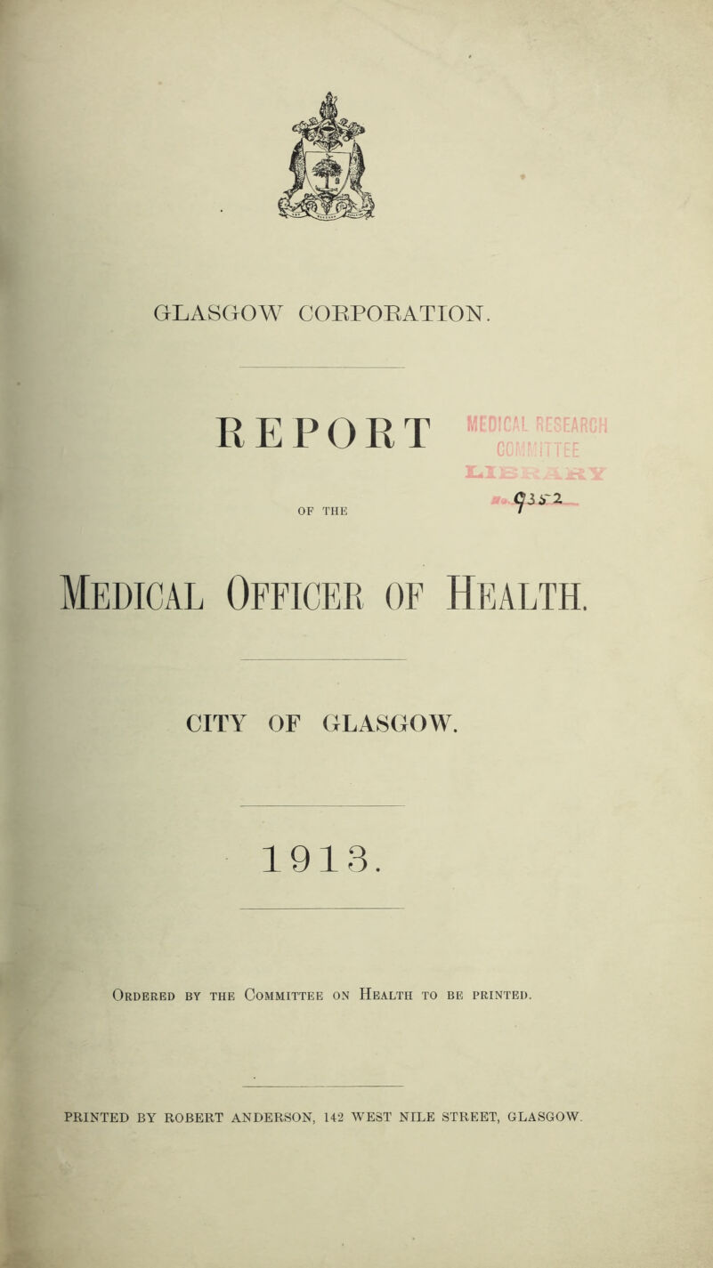 GLASGOW CORPORATION. REPORT car 2 OF THE / Medical Officer, of Health. CITY OF GLASGOW. 1913. Ordered by the Committee on Health to be printed. PRINTED BY ROBERT ANDERSON, 142 WEST NILE STREET, GLASGOW.