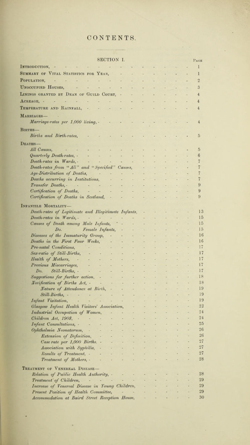 CONTENTS. SECTION I. Pace Introduction, 1 Summary of Vital Statistics for Year, 1 Population, - - - 2 Unoccupied Houses, 3 Linings granted by Dean of Guild Court, 4 Acreage, 4 Temperature and Rainfall, .... 4 Marriages— Marriage-rates per 1.000 living, --------- 4 Births— Births and Birth-rates, ---------- 5 Deaths— All Causes, ------------ 5 Quarterly Death-rates, -----------6 Death-rates in Wards, ----------- 7 Death-rates from “All” and “Specified” Causes, ----- 7 Age-Distribution of Deaths, --------- 7 Deaths occurring in Institutions, -------- 7 Transfer Deaths, ------------ 9 Certification of Deaths, ---------- 9 Certification of Deaths in Scotland, -------- 9 Infantile Mortality— Death-rates of Legitimate and Illegitimate Infants, - - ■ - - 13 Death-rates in W ards, ---------- - 15 Causes of Death among Male Infants, - - - - - - - 15 Do. Female Infants, - - - - - - - 15 Diseases of the Immaturity Group, -------- 16 Deaths in the First Four Weeks, -------- 16 Pre-natal Conditions, - -- -- -- -- - 17 Sex-ratio of Still-Births, - -- -- -- -- - 17 Health of Mothers, - -- -- -- -- -- 17 Previous Miscarriages, - -- -- - 17 Do. Still-Births, --------- -17 Suggestions for further action, --------- 18 Notification of Births Act, --------- - 18 Nature of Attendance at Birth, - - - - - - - - 19 Still-Births, ------- - - - - - 19 Infant Visitation, ----------- 19 Glasgow Infant Health Visitors’ Association, - - - - - - 22 Industrial Occupation of Women, - - - - - - - - 24 Children Act, 1908, ----------- 24 Infant Consultations, -----------25 Ophthalmia Neonatorum, ---------- 26 Extension of Definition, ------ - - 26 Case rate per 1,000 Births. --------- ‘27 Association with Syphilis, ----- - - 27 Besults of Treatment, ---------- 27 Treatment of Mothers, ---------- 28 Treatment of Venereal Disease— Relation of Public Health Authority, -------- 28 Treatment of Children, - - - - - - - - - - 29 Increase of Venereal Disease in Young Children, - - - - - 29 Present Position of Health Committee, - - - - - - - 29 Accommodation at Baird Street Reception House, ----- 30