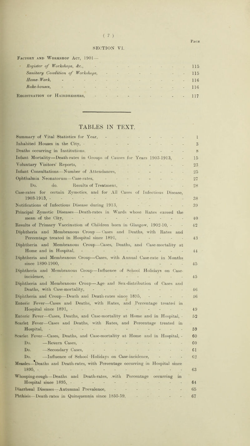 Pack SECTION VI. Factory and Workshop Act, 1901 — Register of Workshops, <kc., - ------- 115 Sanitary Condition of Workshops, - - - - - - - 115 Home- Work, - -- -- - -----116 Bake-houses, - - - - - - - - - . -116 Registration of Hairdressers, - - - - - - - - -117 TABLES IN TEXT. Summary of Vital Statistics for Year, -------- i Inhabited Houses in the City, ---------- 3 Deaths occurring in Institutions. --------- 8 Infant Mortality—Death-rates in Groups of Causes for Years 1903-1913, - 15 Voluntary Visitors’ Reports, ---------- 23 Infant Consultations—N umber of Attendances, ------ 25 Ophthalmia Neonatorum—Case-rates, -------- 27 Do. do. Results of Treatment, ----- 28 Case-rates for certain Zvmotics, and for All Cases of Infectious Disease, 1903-1913, . - - - 38 Notifications of Infectious Disease during 1913, ------ 39 Principal Zymotic Diseases—Death-rates in Wards whose Rates exceed the mean of the City, ---------- .40 Results of Primary Vaccination of Children born in Glasgow, 1902-10, - - 42 Diphtheria and Membranous Croup—Cases and Deaths, with Rates and Percentage treated in Hospital since 1891, - - - - - - 43 Diphtheria and Membranous Croup—Cases, Deaths, and Case-mortality at Home and in Hospital, - ------ 44 Diphtheria and Membranous Croup—Cases, with Annual Case-rate in Months since 1890-1900, - --- -----45 Diphtheria and Membranous Croup—Influence of School Holidays on Case- incidence, ------------.45 Diphtheria and Membranous Croup—Age and Sex-distribution of Cases and Deaths, with Case-mortality, --------- 40 Diphtheria and Croup—Death and Death-rates since 1895, 46 Enteric Fever—Cases and Deaths, with Rates, and Percentage treated in Hospital since 1891, ----------- 49 Enteric Fever—Cases, Deaths, and Case-mortality at Home and in Hospital, - 52 Scarlet Fever—Cases and Deaths, with Rates, and Percentage treated in Hospital, - - - -- -- -- -- -- 59 Scarlet Fever—Cases, Deaths, and Case-mortality at Home and in Hospital, - 60 Do. —Return Cases, ---------- 60 Do. —Secondary Cases, - - - - - - - - - 61 Do. —Influence of School Holidays on Case-incidence, 62 Measles—Deaths and Death-rates, with Percentage occurring in Hospital since 1895, 63 Whooping-cough—Deaths and Death-rates, with Percentage occurring in Hospital since 1895, ----------- 64 Diarrhceal Diseases—Autumnal Prevalence, ------- 65 Phthisis—Death rates in Quinquennia since 1855-59, ----- 67