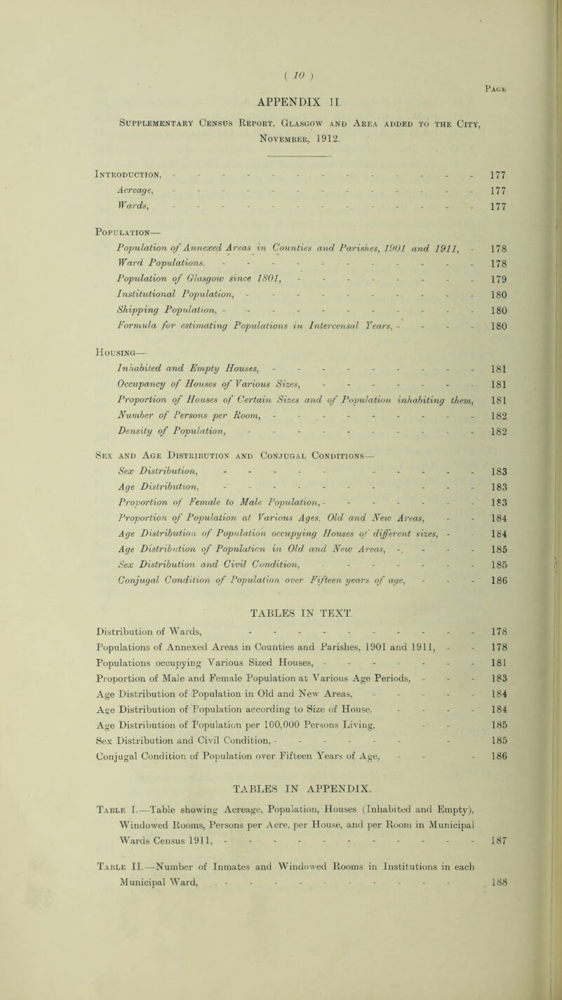 Page APPENDIX II. Supplementary Census Report. Glasgow and Area added to the City, November, 1912. Introduction, ------------- 177 Acreage, - - - - - - - - - - - -177 Wards, - -- -- .- -- -- --177 Population— Population of Annexed Areas in Counties and Parishes, 1901 and 1911, - 178 Ward Populations. - - - - - - - - - - -178 Population of Glasgow since 1801, - - - - - - - - 179 Institutional Population, - - - - - - - - - -180 Shipping Population, - - - - - - - - - - -180 Formula for estimating Populations in Intercensal Years, - - - - 180 Housing— Inhabited and Empty Houses, - - - - - - - - -181 Occupancy of Houses of Various Sizes, - - - - - - -181 Proportion of Houses of Certain Sizes and of Population inhabiting them, 181 Number of Persons per Room, - - - - - - - -182 Density of Population, - - - - - - - - - -182 Sex and Age Distribution and Conjugal Conditions— Sex Distribution, - -- -- -----183 Age Distribution, - -- -- -- ---183 Proportion of Female to Male Population,- - - - - - - 183 Proportion of Population at Various Ages, Old and New Areas, - - 184 Age Distribution of Population occupying Houses of different sizes, - 184 Age Distribution of Population in Old and New Areas, - - - - 185 Sex Distribution and Civil Condition, - - - - - - 185 Conjugal Condition of Population over Fifteen years of age, - - - 186 TABLES IN TEXT. Distribution of Wards, - - - - - - - - - -178 Populations of Annexed Areas in Counties and Parishes, 1901 and 1911, - - 178 Populations occupying Various Sized Houses, - - - - - - -181 Proportion of Male and Female Population at Various Age Periods, - - - 183 Age Distribution of Population in Old and New Areas, - - - - - 184 Age Distribution of Population according to Size of House. - - - - 184 Age Distribution of Population per 100,000 Persons Living, - - 185 Sex Distribution and Civil Condition, ------ - 185 Conjugal Condition of Population over Fifteen Years of Age, - - - 186 TABLES IN APPENDIX. Table 1.—Table showing Acreage, Population, Houses (Inhabited and Empty), Windowed Rooms, Persons per Acre, per House, and per Room in Municipal Wards Census 1911, - - - - - - - - - - -187 Table II.—Number of Inmates and Windowed Rooms in Institutions in each Municipal Ward, 188