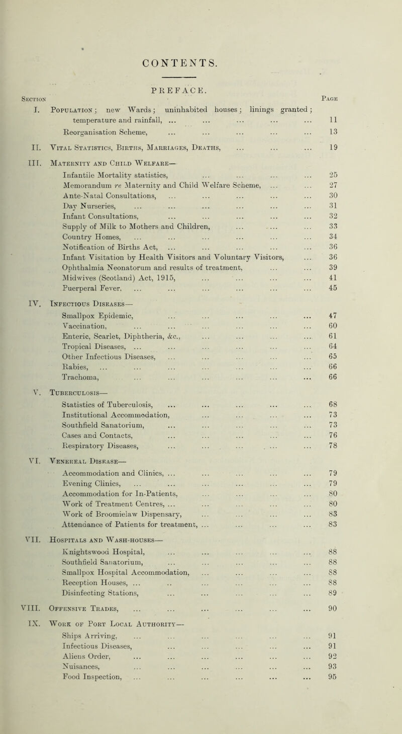 CONTENTS. PREFACE. Section Page T. Population ; new Wards; uninhabited houses; linings granted; temperature and rainfall, ... ... ... ... ... 11 Reorganisation Scheme, ... ... ... ... ... 13 II. Vital Statistics, Births, Marriages, Deaths, ... ... ... 19 III. Maternity and Child Welfare— Infantile Mortality statistics, ... ... ... ... 25 Memorandum re Maternity and Child Welfare Scheme, ... ... 27 Ante-Natal Consultations, ... ... ... ... ... 30 Day Nurseries, ... ... ... ... ... ... 31 Infant Consultations, ... ... ... ... ... 32 Supply of Milk to Mothers and Children, ... ... ... 33 Country Homes, ... ... ... ... ... ... 34 Notification of Births Act, ... ... ... ... ... 36 Infant Visitation by Health Visitors and Voluntary Visitors, ... 36 Ophthalmia Neonatorum and results of treatment, ... ... 39 Midwives (Scotland) Act, 1915, ... ... ... ... 41 Puerperal Fever. ... ... ... ... ... ... 45 IV. Infectious Diseases— Smallpox Epidemic, ... ... ... ... ... 47 Vaccination, ... ... ... ... ... ... 60 Enteric, Scarlet, Diphtheria, <fcc., ... ... ... ... 61 Tropical Diseases, ... ... ... ... ... ... 64 Other Infectious Diseases, ... ... ... ... ... 65 Rabies, ... ... ... ... ... ... ... 66 Trachoma, ... ... ... ... ... ... 66 V. Tuberculosis—■ Statistics of Tuberculosis, ... ... ... ... ... 68 Institutional Accommodation, ... ... ... ... 73 Southfield Sanatorium, ... ... ... ... ... 73 Cases and Contacts, ... ... ... ... ... 76 Respiratory Diseases, ... ... ... ... ... 78 VI. Venereal Disease— Accommodation and Clinics, ... ... ... ... ... 79 Evening Clinics, ... ... ... ... ... ... 79 Accommodation for In-Patients, ... ... ... ... 80 Work of Treatment Centres, ... ... ... ... ... 80 Work of Broomielaw Dispensary, ... ... ... ... 83 Attendance of Patients for treatment, ... ... ... ... 83 VII. Hospitals and Wash-houses— Knightswooa Hospital, ... ... ... ... ... 88 Southfield Sanatorium, ... ... ... ... ... 88 Smallpox Hospital Accommodation, ... ... ... ... 88 Reception Houses, ... .. ... ... ... ... S8 Disinfecting Stations, ... ... ... ... ... 89 VIII. Offensive Trades, ... ... ... ... ... ... 90 IX. Work of Port Local Authority— Ships Arriving, ... ... ... ... ... ... 91 Infectious Diseases, ... ... ... ... ... 91 Aliens Order, ... ... ... ... ... ... 92 Nuisances, ... ... ... ... ... ... 93 Food Inspection, ... ... ... ... ... ... 95