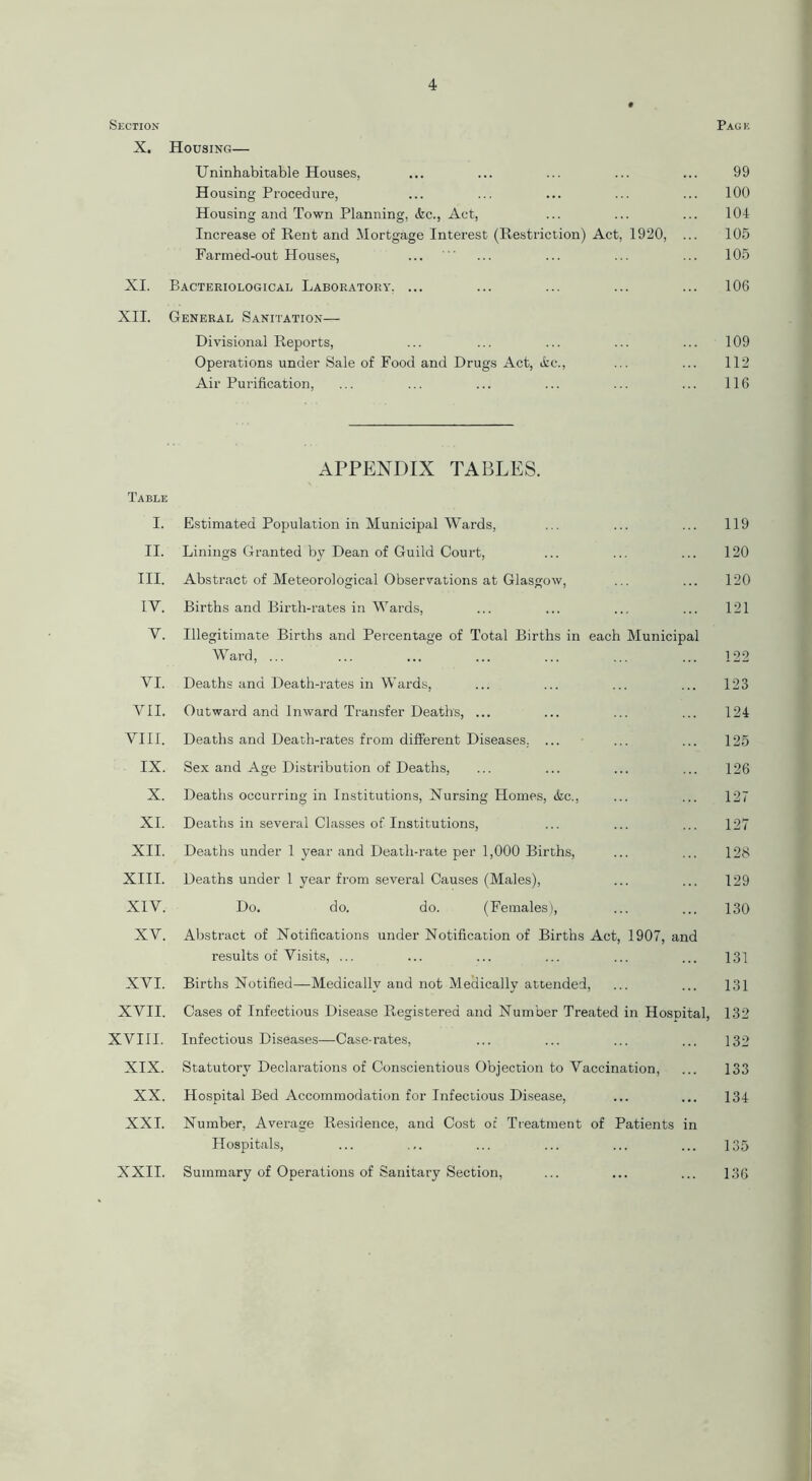 Section X. Housing— Uninhabitable Houses, Housing Procedure, Housing and Town Planning, &c., Act, Increase of Rent and Mortgage Interest (Restriction) Act, 1920, Farmed-out Houses, XI. Bacteriological Laboratory, ... XII. General Sanitation— Divisional Reports, Operations under Sale of Food and Drugs Act, tfcc., Air Purification, Table I. II. III. IV. V. VI. VII. VIII. IX. X. XI. XII. XIII. XIV. XV. XVI. XVII. XVIII. XIX. XX. XXI. XXII. APPENDIX TABLES. Estimated Population in Municipal Wards, Linings Granted by Dean of Guild Court, Abstract of Meteorological Observations at Glasgow, Births and Birth-rates in Wards, Illegitimate Births and Percentage of Total Births in each Municipal Ward, ... Deaths and Death-rates in Wards, Outward and Inward Transfer Deaths, ... Deaths and Death-rates from different Diseases. ... Sex and Age Distribution of Deaths, Deaths occurring in Institutions, Nursing Homes, &c., Deaths in several Classes of Institutions, Deaths under 1 year and Death-rate per 1,000 Births, Deaths under 1 year from several Causes (Males), Do. do. do. (Females), Abstract of Notifications under Notification of Births Act, 1907, and results of Visits, ... Births Notified—Medically and not Medically attended, Cases of Infectious Disease Registered and Number Treated in Hospital, Infectious Diseases—Case-rates, Statutory Declarations of Conscientious Objection to Vaccination, Hospital Bed Accommodation for Infectious Disease, Number, Average Residence, and Cost of Treatment of Patients in Hospitals, Summary of Operations of Sanitary Section, Page 99 100 104 105 105 106 109 112 116 119 120 120 121 122 123 124 125 126 127 127 128 129 130 131 131 132 132 133 134 135 136