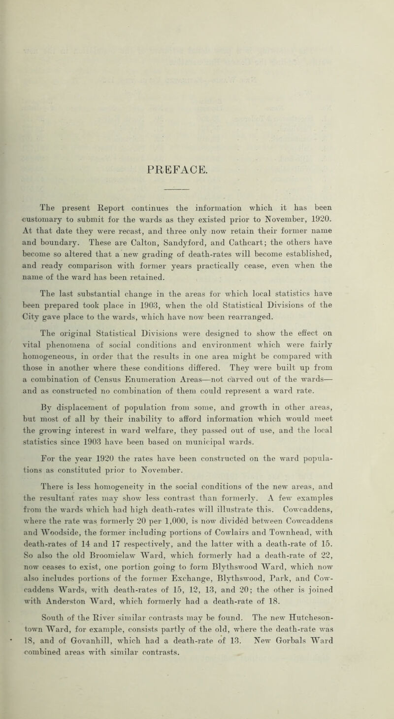 PREFACE. The present Report continues the information which it has been customary to submit for the wards as they existed prior to November, 1920. At that date they were recast, and three only now retain their former name and boundary. These are Calton, Sandyford, and Cathcart; the others have become so altered that a new grading of death-rates will become established, and ready comparison with former years practically cease, even when the name of the ward has been retained. The last substantial change in the areas for which local statistics have been prepared took place in 1903, when the old Statistical Divisions of the City gave place to the wards, which have now been rearranged. The original Statistical Divisions were designed to show the effect on vital phenomena of social conditions and environment which were fairly homogeneous, in order that the results in one area might be compared with those in another where these conditions differed. They were built up from a combination of Census Enumeration Areas—not carved out of the wards-— and as constructed no combination of them could represent a ward rate. By displacement of population from some, and growth in other areas, but most of all by their inability to afford information which would meet the growing interest in ward welfare, they passed out of use, and the local statistics since 1903 have been based on municipal wards. For the year 1920 the rates have been constructed on the ward popula- tions as constituted prior to November. There is less homogeneity in the social conditions of the new areas, and the resultant rates may show less contrast than formerly. A few examples from the wards which had high death-rates will illustrate this. Coweaddens, where the rate was formerly 20 per 1,000, is now divided between Coweaddens and Woodside, the former including portions of Cowlairs and Townhead, with death-rates of 14 and 17 respectively, and the latter with a death-rate of 15. So also the old Broomielaw Ward, which formerly had a death-rate of 22, now ceases to exist, one portion going to form Blythswood Ward, which now also includes portions of the former Exchange, Blythswood, Park, and Cow- caddens Wards, with death-rates of 15, 12, 13, and 20; the other is joined with Anderston Ward, which formerly had a death-rate of 18. South of the River similar contrasts may be found. The new Hutcheson- town Ward, for example, consists partly of the old, where the death-rate was 18, and of Govanhill, which had a death-rate of 13. New Gorbals Ward combined areas with similar contrasts.