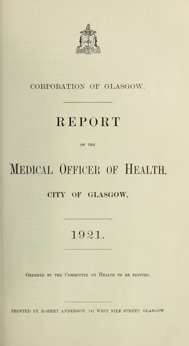 CORPORATION OF GLASGOW. REPORT OF THE Medical Officer of Health, CITY OF GLASGOW. 1921. Ordered by the Committee on Health to be printed. PRINTED BY ROBERT ANDERSON, 142 WEST NILE STREET, GLASGOW.
