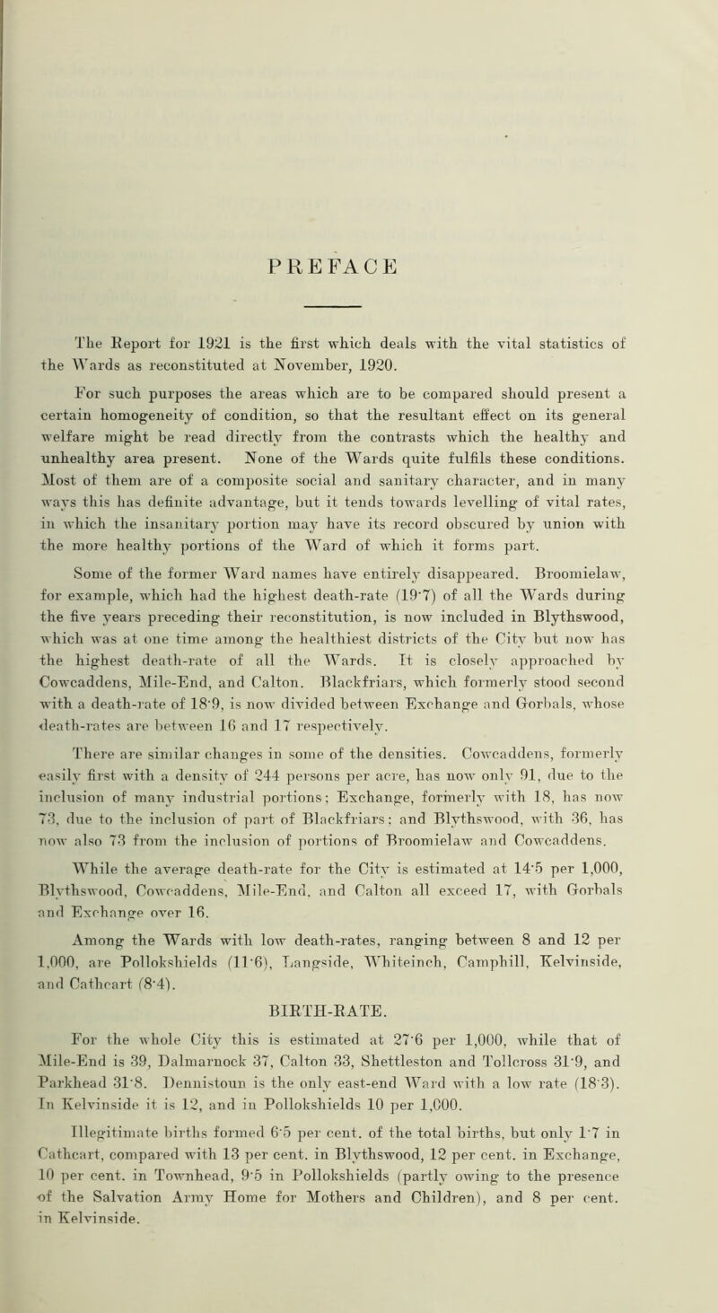 PREFACE The Report for 1921 is the first which deals with the vital statistics of the Wards as reconstituted at November, 1920. For such purposes the areas which are to be compared should present a certain homogeneity of condition, so that the resultant effect on its general welfare might be read directly from the contrasts which the healthy and unhealthy area present. None of the Wards quite fulfils these conditions. Most of them are of a composite social and sanitary character, and in many ways this has definite advantage, but it tends towards levelling of vital rates, in which the insanitary portion may have its record obscured by union with the more healthy portions of the Ward of which it forms part. Some of the former Ward names have entirely disappeared. Broomielaw, for example, which had the highest death-rate (19'7) of all the Wards during the five years preceding their reconstitution, is now included in Blythswood, which was at one time among the healthiest districts of the City but now has the highest death-rate of all the Wards. It is closely approached by Cowcaddens, Mile-End, and Calton. Blackfriars, which formerly stood second with a death-rate of 18'9, is now divided between Exchange and Gorbals, whose death-rates are between 16 and 17 respectively. There are similar changes in some of the densities. Cowcaddens, formerly easily first with a density of 244 persons per acre, has now only 91, due to the inclusion of many industrial portions; Exchange, formerly with 18, has now 73, due to the inclusion of part of Blackfriars; and Blythswood, with 36, has now also 73 from the inclusion of portions of Broomielaw and Cowcaddens. While the average death-rate for the City is estimated at 14'5 per 1,000, Blythswood, Cowcaddens, Mile-End. and Calton all exceed 17, with Gorbals and Exchange over 16. Among the Wards with low death-rates, ranging between 8 and 12 per 1,000, are Pollokshields ('ll'6), Langside, Whiteinch, Camphill, Kelvins!de, and Catbcart (8‘4). BIRTH-RATE. For the whole City this is estimated at 27‘6 per 1,000, while that of Mile-End is 39, Dalmarnock 37, Calton 33, Shettleston and Tollcross 31‘9, and Parkhead 31‘8. Dennistoun is the only east-end Ward with a low rate (18'3). In Kelvinside it is 12, and in Pollokshields 10 per 1,000. Illegitimate births formed 6'5 per cent, of the total births, but only 1'7 in Cathcart, compared with 13 per cent, in Blythswood, 12 per cent, in Exchange, 10 per cent, in Townhead, 9‘5 in Pollokshields (partly owing to the presence of the Salvation Array Home for Mothers and Children), and 8 per cent, in Kelvinside.