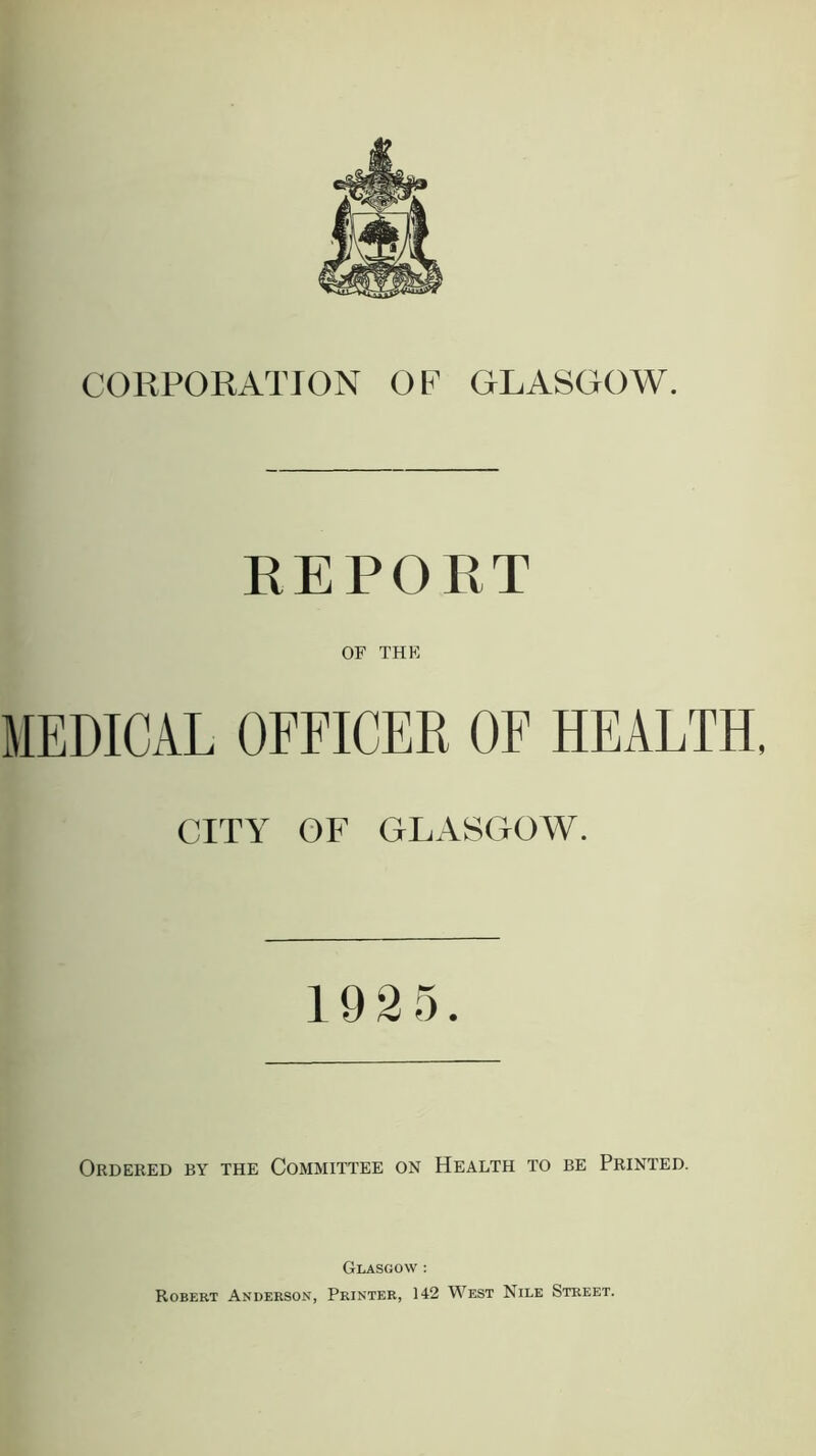 CORPORATION OF GLASGOW. REPORT OF THE MEDICAL OFFICER OF HEALTH, CITY OF GLASGOW. 1925. Ordered by the Committee on Health to be Printed. Glasgow : Robert Anderson, Printer, 142 West Nile Street.