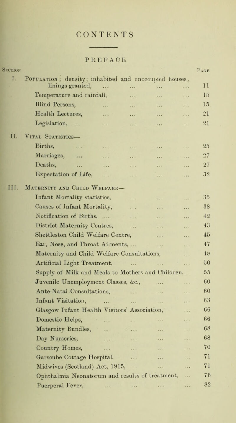 C ON T ENTS PREFACE Suction Page T. Population; density; inhabited and unoccupied houses, linings granted, ... ... ... ... 11 Temperature and rainfall, ... ... ... 15 Blind Persons, ... ... ... ... 15 Health Lectures, ... ... ... ... 21 Legislation, ... ... ... ... ... 21 II. Vital Statistics— Births, ... ... ... ... ... 25 Marriages, ... ... ... ... ... 27 Deaths, ... ... ... ... ... 27 Expectation of Life, ... ... ... ... 32 III. Maternity and Child Welfare— Infant Mortality statistics, ... ... ... 35 Causes of Infant Mortality, . . ... ... 38 Notification of Births, .... ... ... ... 42 District Maternity Centres, ... ... ... 43 Shettleston Child Welfare Centre, ... ... 45 Ear, Nose, and Throat Ailments, ... ... ... 47 Maternity and Child Welfare Consultations, 48 Artificial Light Treatment, ... ... ... 50 Supply of Milk and Meals to Mothers and Children,... 55 Juvenile Unemployment Classes, ike., ... ... 60 Ante-Natal Consultations, ... ... ... 60 Infant Visitation, ... ... ... ... 63 Glasgow Infant Health Visitors’ Association, 66 Domestic Helps, ... ... ... ... 66 Maternity Bundles, .. ... ... • 68 Day Nurseries, ... ... ... 68 Country Homes, ... ... ... ... 70 Garscube Cottage Hospital, ... .. ■■ 71 Mid wives (Scotland) Act, 1915, ... ... ... 71 Ophthalmia Neonatorum and results of treatment, ... 76 Puerperal Fever. ... ... 82